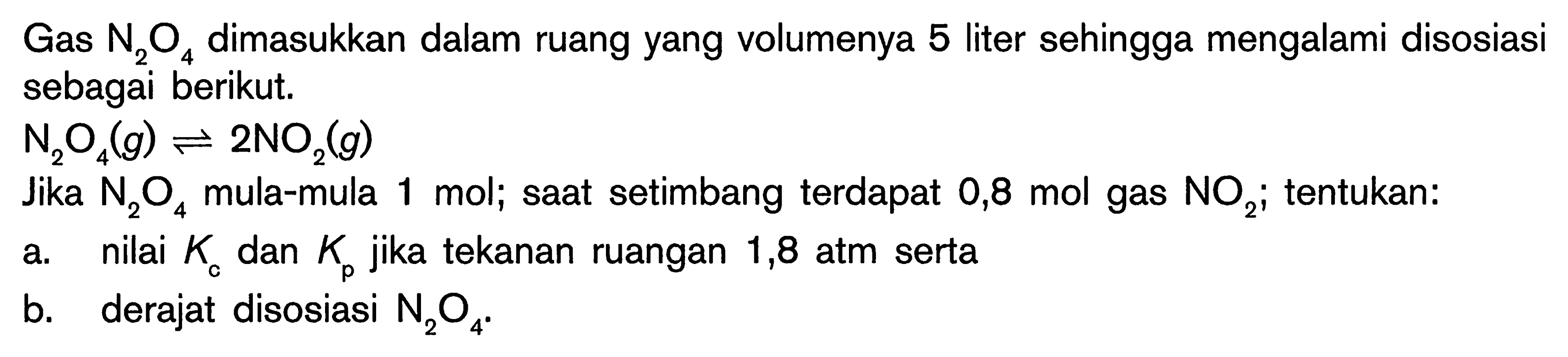 Gas  N_(2) O_(4)  dimasukkan dalam ruang yang volumenya 5 liter sehingga mengalami disosiasi sebagai berikut.

N_(2) O_(4)(g) leftharpoons 2 NO_(2)(g)

Jika  N_(2) O_(4)  mula-mula 1 mol; saat setimbang terdapat 0,8 mol gas  NO_(2) ; tentukan:
a. nilai  K_(c)  dan  K_(p)  jika tekanan ruangan 1,8 atm serta
b. derajat disosiasi  N_(2) O_(4) .