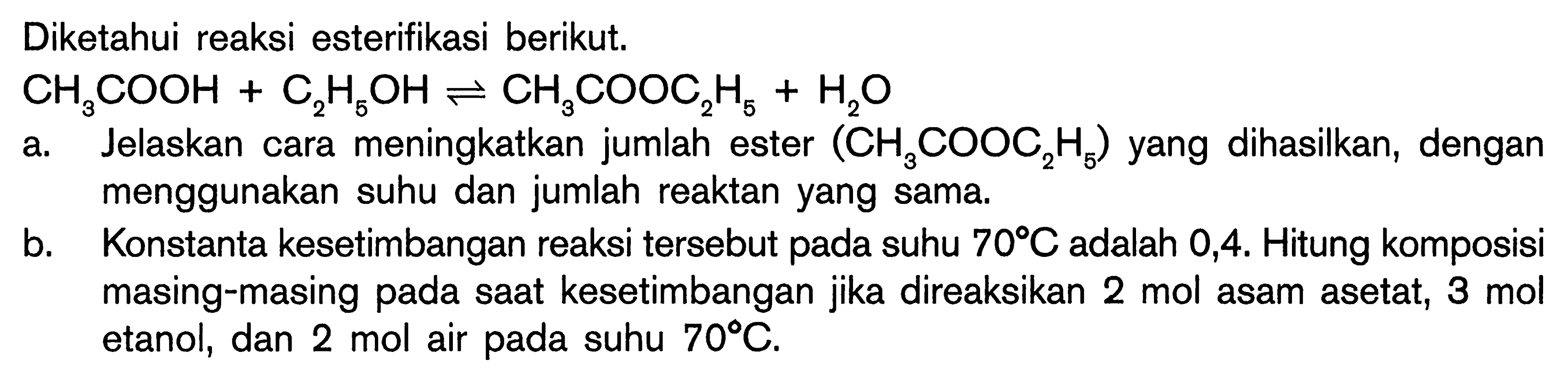 Diketahui reaksi esterifikasi berikut.

CH3COOH + C2H5OH <=> CH3COOC2H5 + H2O

a. Jelaskan cara meningkatkan jumlah ester (CH3COOC2H5)  yang dihasilkan, dengan menggunakan suhu dan jumlah reaktan yang sama.
b. Konstanta kesetimbangan reaksi tersebut pada suhu 70 C  adalah 0,4. Hitung komposisi masing-masing pada saat kesetimbangan jika direaksikan 2 mol asam asetat, 3 mol etanol, dan 2 mol air pada suhu 70 C.