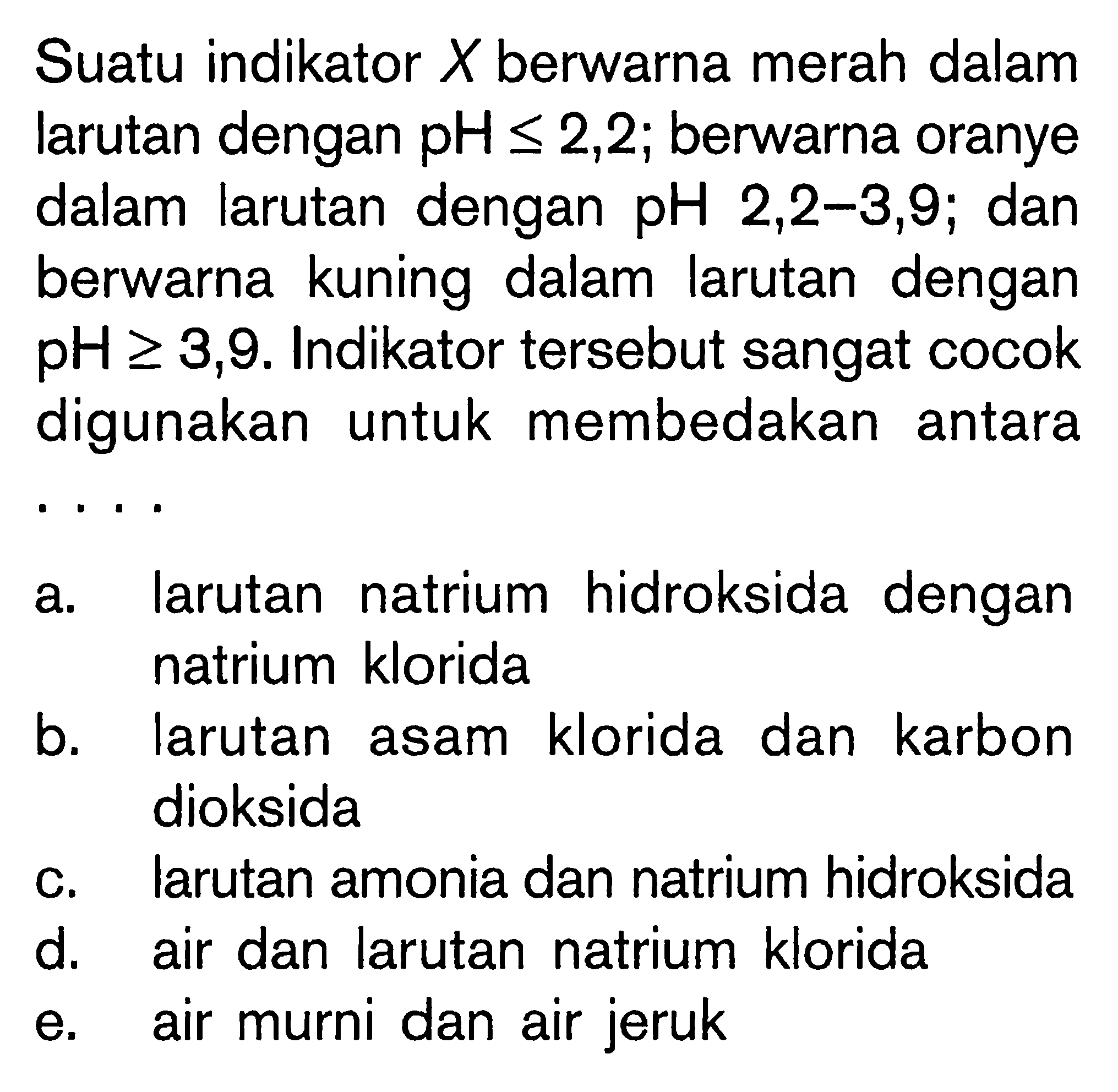 Suatu indikator X berwarna merah dalam larutan dengan pH<=2,2; berwarna oranye dalam larutan dengan pH 2,2-3,9; dan berwarna kuning dalam larutan dengan pH>=3,9. Indikator tersebut sangat cocok digunakan untuk membedakan antara a. larutan natrium hidroksida dengan natrium klorida b. larutan asam klorida dan karbon dioksida c. larutan amonia dan natrium hidroksida d. air dan larutan natrium klorida e. air murni dan air jeruk