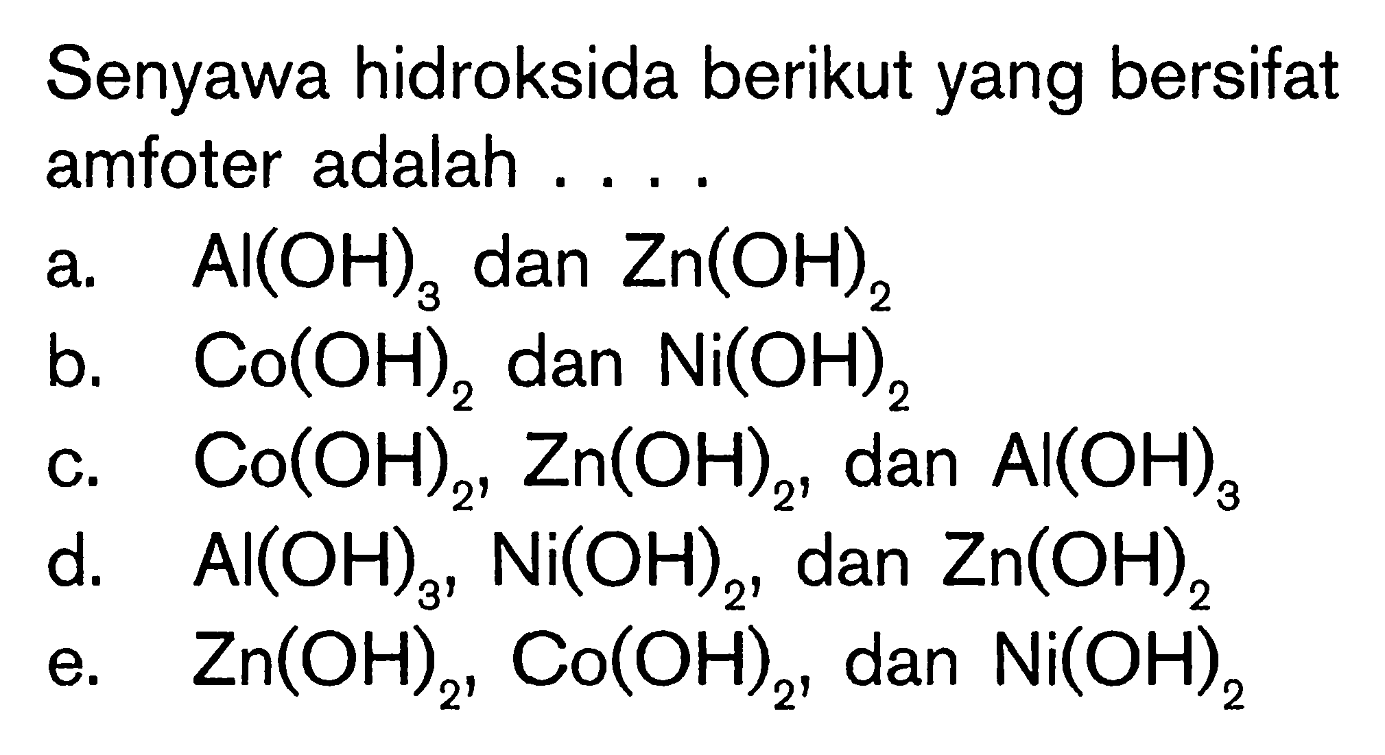 Senyawa hidroksida berikut yang bersifat amfoter adalah .... a. Al(OH)3 dan Zn(OH)2 b. Co(OH)2 dan Ni(OH)2 c. Co(OH)2, Zn(OH)2, dan Al(OH)3 d. Al(OH)3, Ni(OH)2, dan Zn(OH)2 e. Zn(OH)2, Co(OH)2, dan Ni(OH)2  