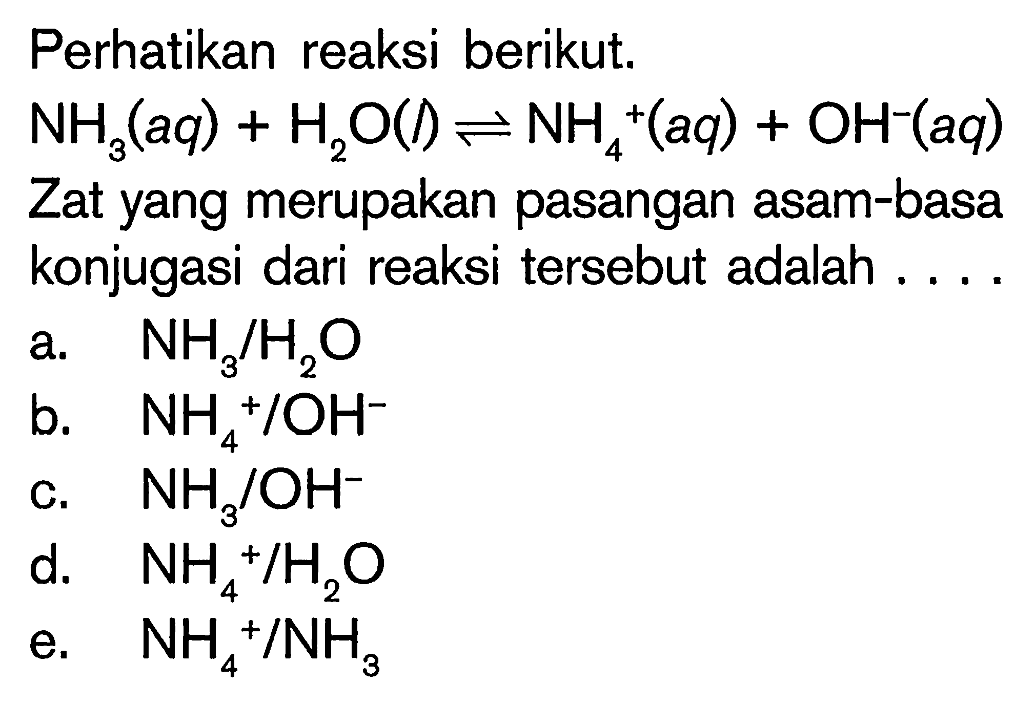 perhatikan reaksi berikut.  NH3(aq)+H2O(l) <=> NH4^+ (aq)+OH^-(a q)  Zat yang merupakan pasangan asam-basa konjugasi dari reaksi tersebut adalah ....