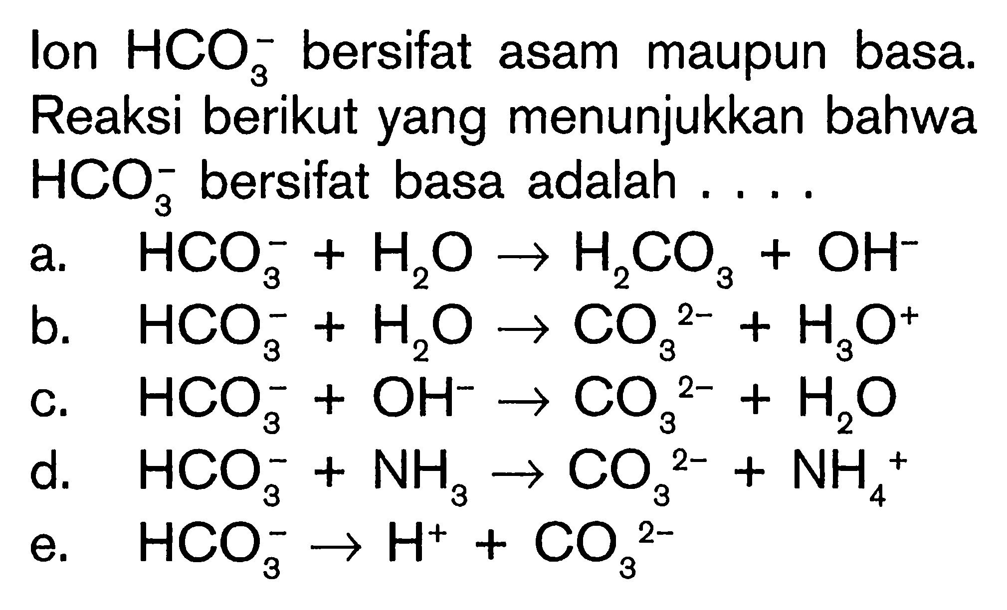 lon HCO3^- bersifat asam maupun basa. Reaksi berikut yang menunjukkan bahwa HCO3^- bersifat basa adalah .... a. HCO3^- +H2O -> H2CO3+OH^- b. HCO3^- + H2O -> CO3^(2-) +H3O^+ c. HCO3^- + OH^- -> CO3^(2-) +H2O d. HCO3^- +NH3 -> CO3^(2-) +NH4^+ e. HCO3^- -> H^+ +CO3^(2-)