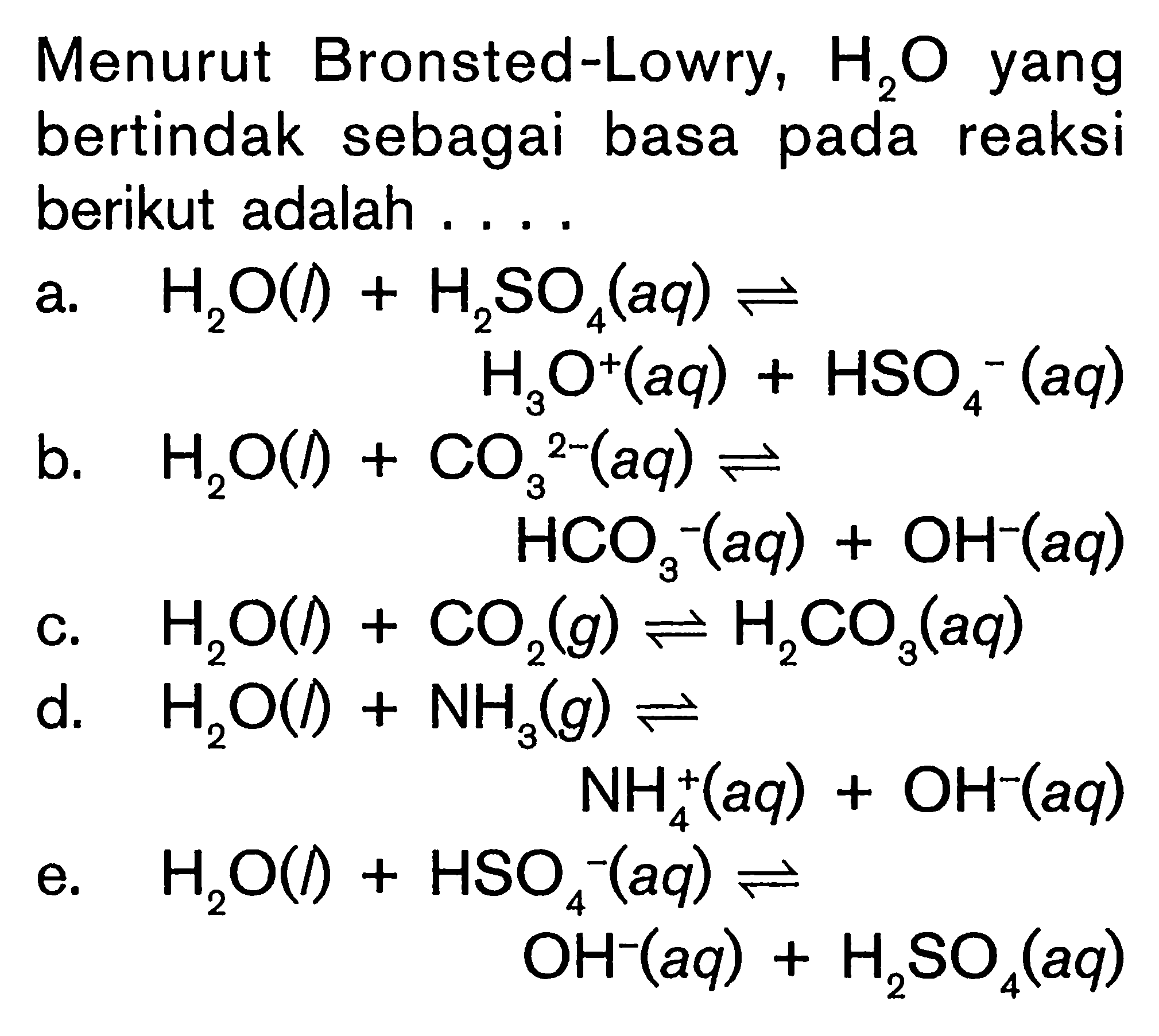 Menurut Bronsted-Lowry,  H2 O  yang bertindak sebagai basa pada reaksi berikut adalah ....a.  H2 O()+H2 SO4(aq) <->  H3 O^+(aq)+HSO4^-(aq) b.  H2 O(1)+CO3/^2-(aq) <->  HCO3^-(aq)+OH^-(aq) c.  H2 O()+CO2(g) <-> H2 CO3(aq) d.   H2 O(l)+NH3(g) <->  NH4^+(aq)+OH^-(aq) e.  H2 O(l)+HSO4-(aq) <->  OH^-(aq)+H2 SO4(aq) 