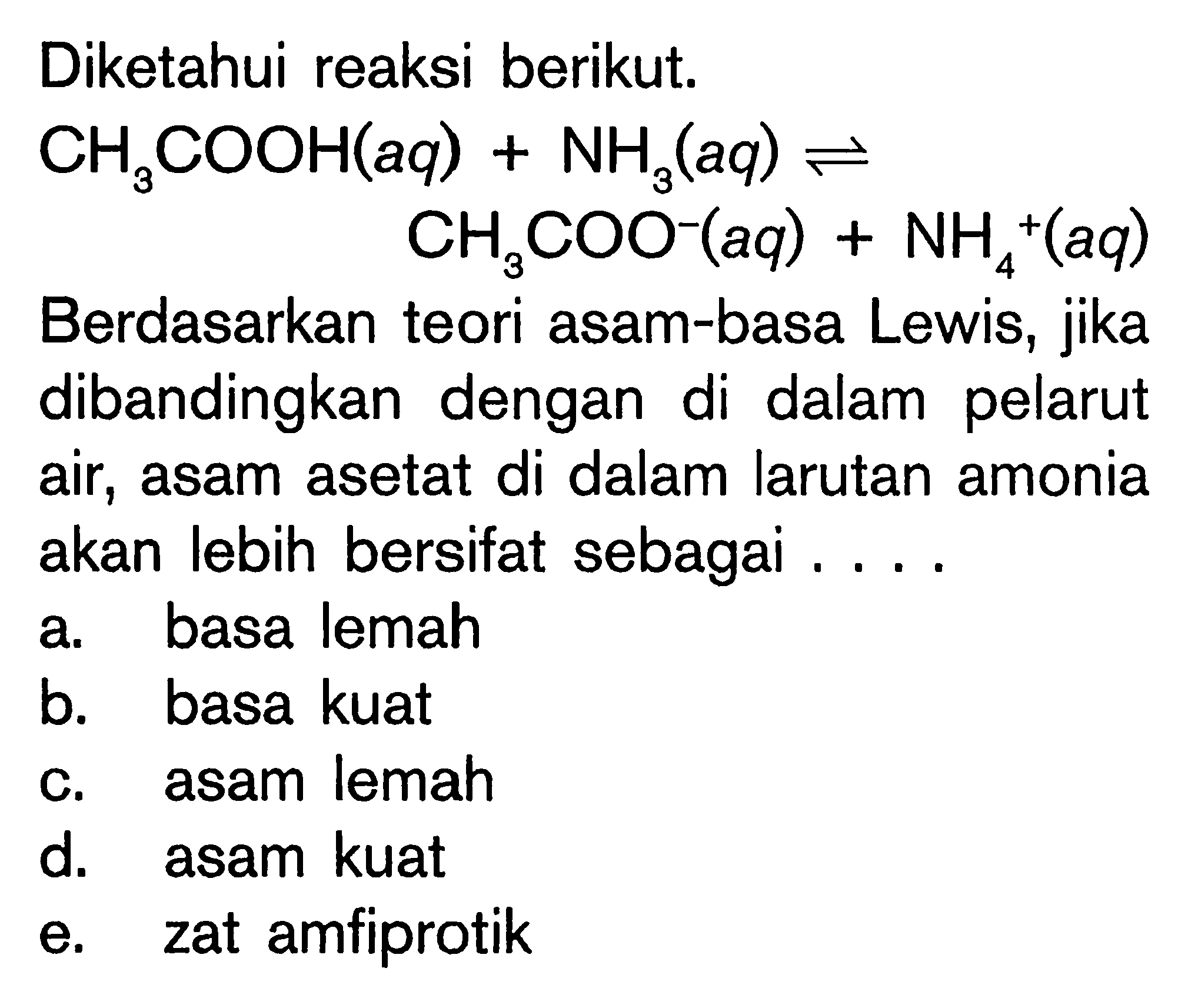 Diketahui reaksi berikut. 
CH3COOH(aq) + NH3(aq) <=> CH3COO^-(aq) + NH4^+(aq) 
Berdasarkan teori asam-basa Lewis, jika dibandingkan dengan di dalam pelarut air, asam asetat di dalam larutan amonia akan lebih bersifat sebagai .... a. basa lemah b. basa kuat c. asam lemah d. asam kuat e. zat amfiprotik