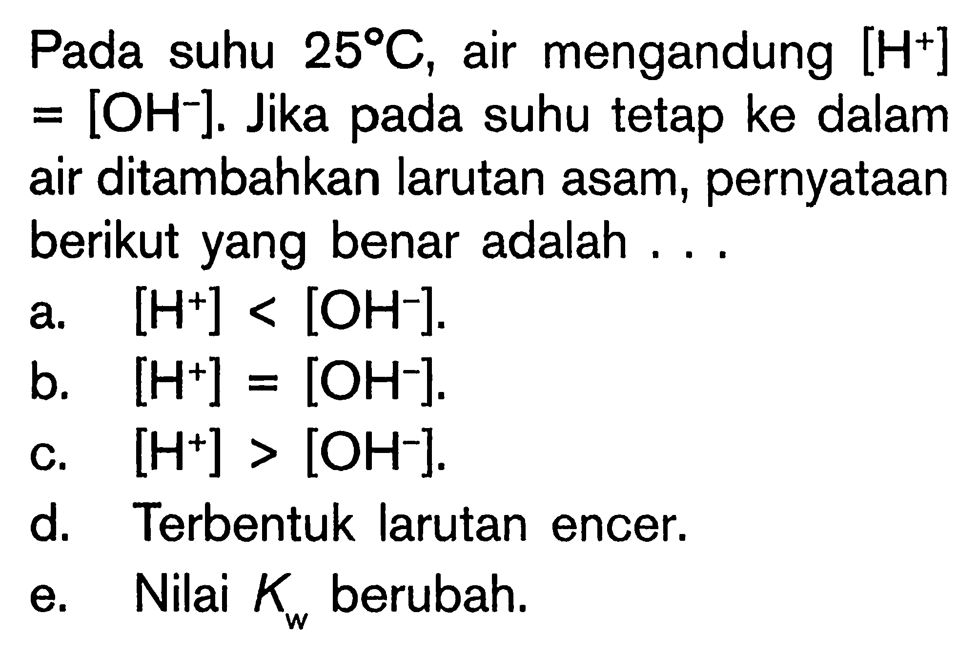 Pada suhu  25 C , air mengandung  [H^+]   =[OH^-] . Jika pada suhu tetap ke dalam air ditambahkan larutan asam, pernyataan berikut yang benar adalah ...a.  [H^+]<[OH^-] .b.  [H^+]=[OH^-] .c.  [H^+]>[OH^-] .d. Terbentuk larutan encer.e. Nilai  Kw  berubah.