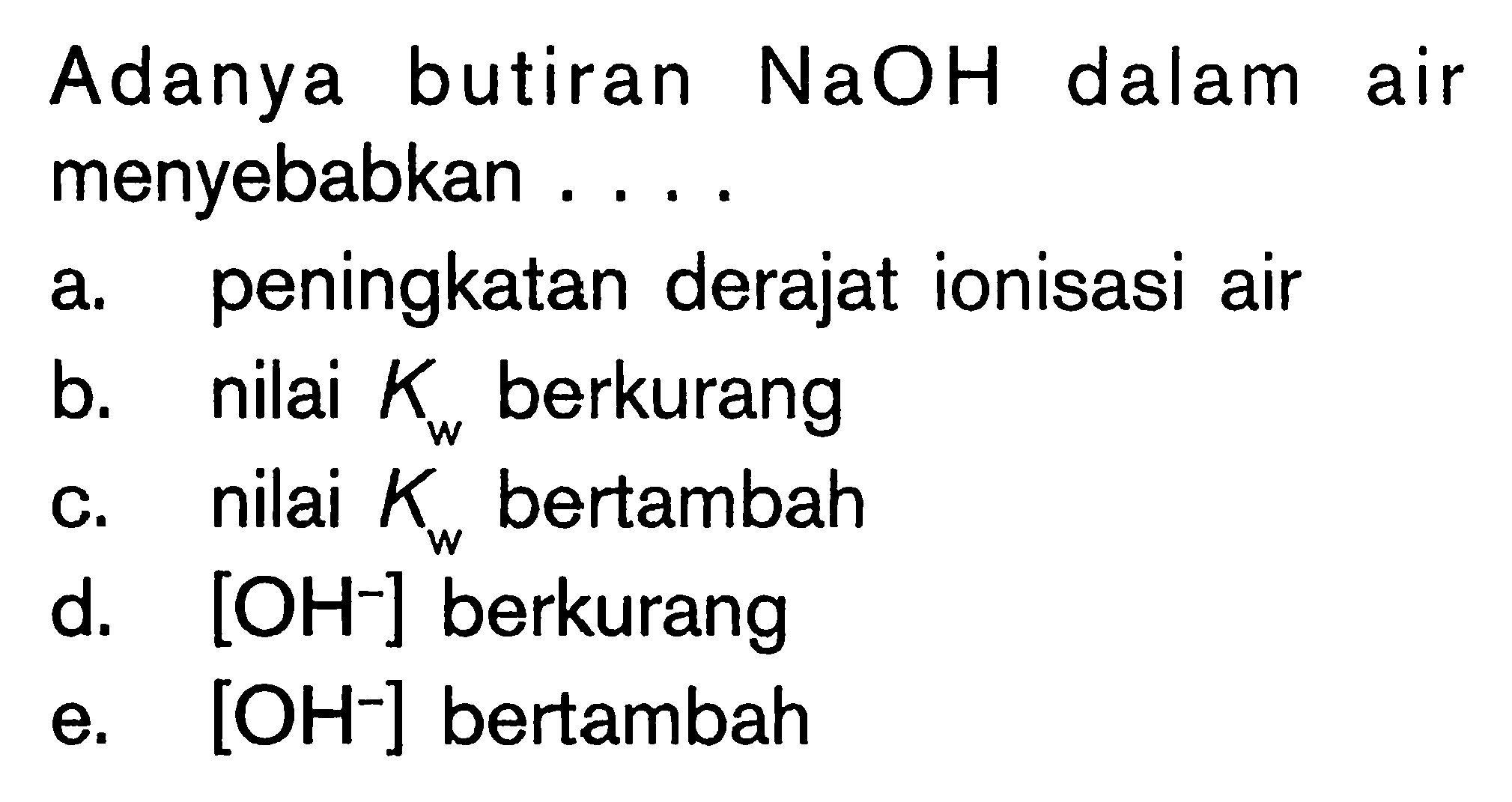 Adanya butiran NaOH dalam air menyebabkan ....
a. peningkatan derajat ionisasi air
b. nilai Kw berkurang
c. nilai Kw bertambah
d. [OH^-] berkurang
e. [OH^-] bertambah