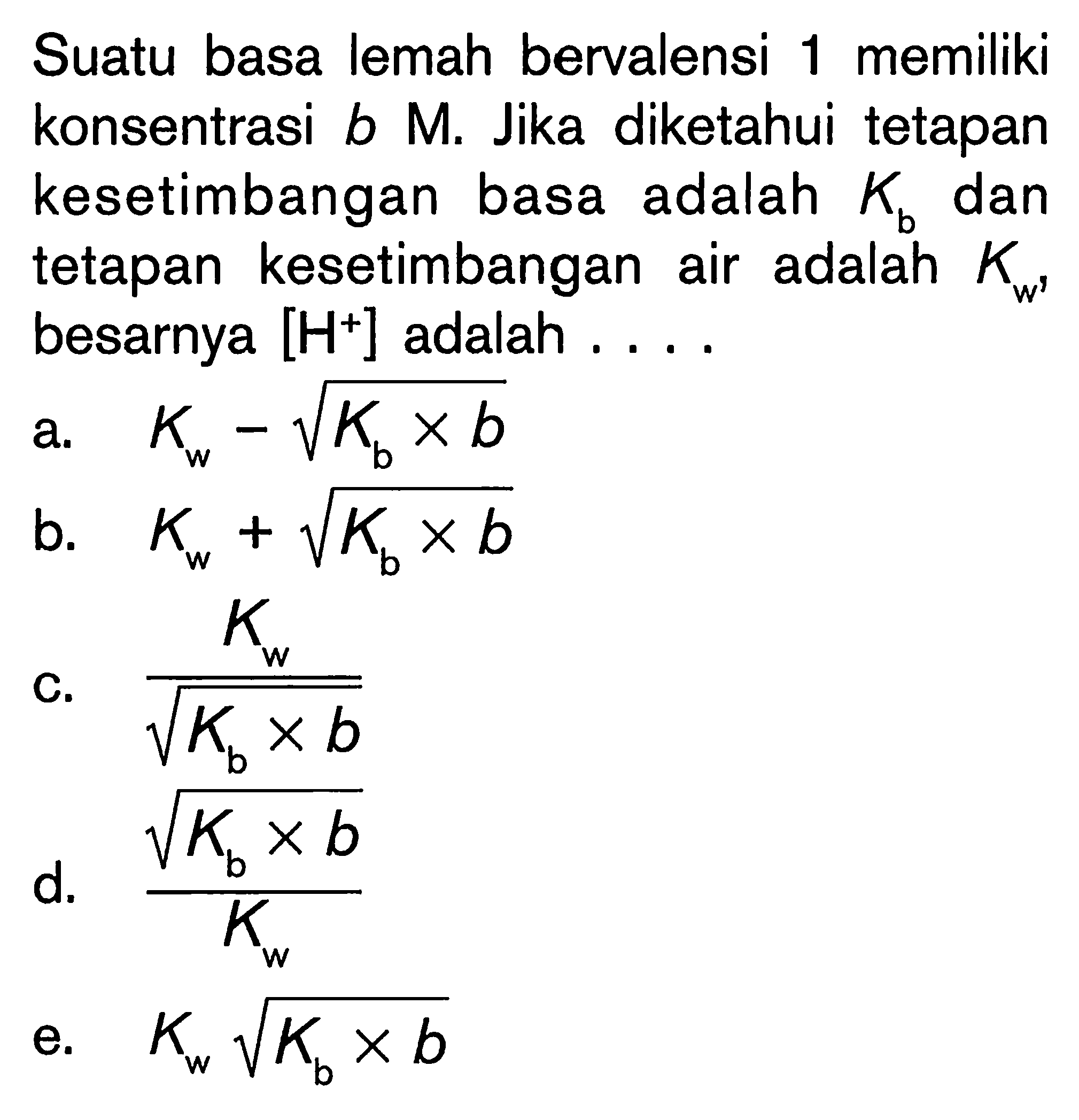 Suatu basa lemah bervalensi 1 memiliki konsentrasi b M. Jika diketahui tetapan kesetimbangan basa adalah Kb dan tetapan kesetimbangan air adalah Kw' besarnya [H^+] adalah ....
