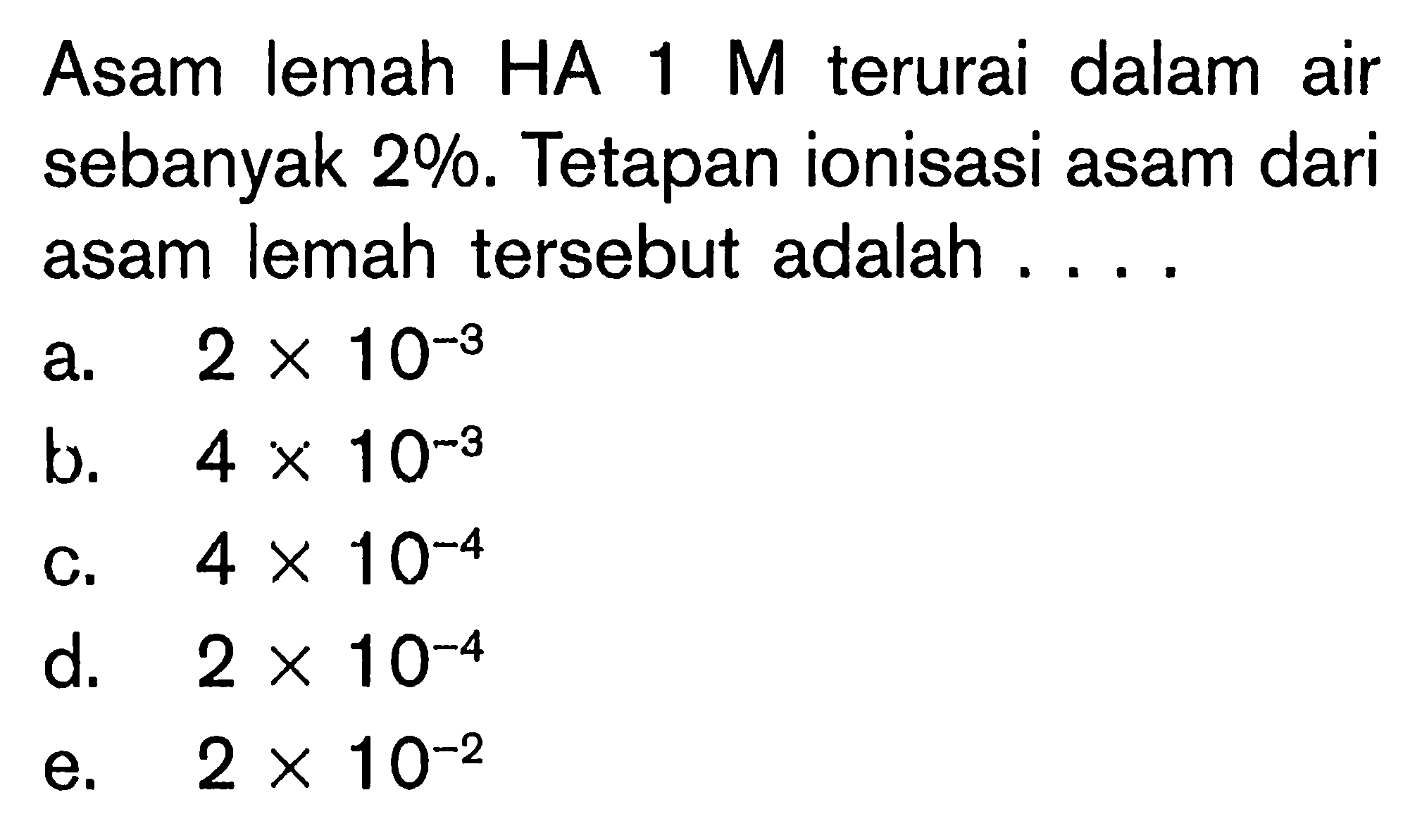 Asam lemah HA  1 M  terurai dalam air sebanyak 2%. Tetapan ionisasi asam dari asam lemah tersebut adalah ....