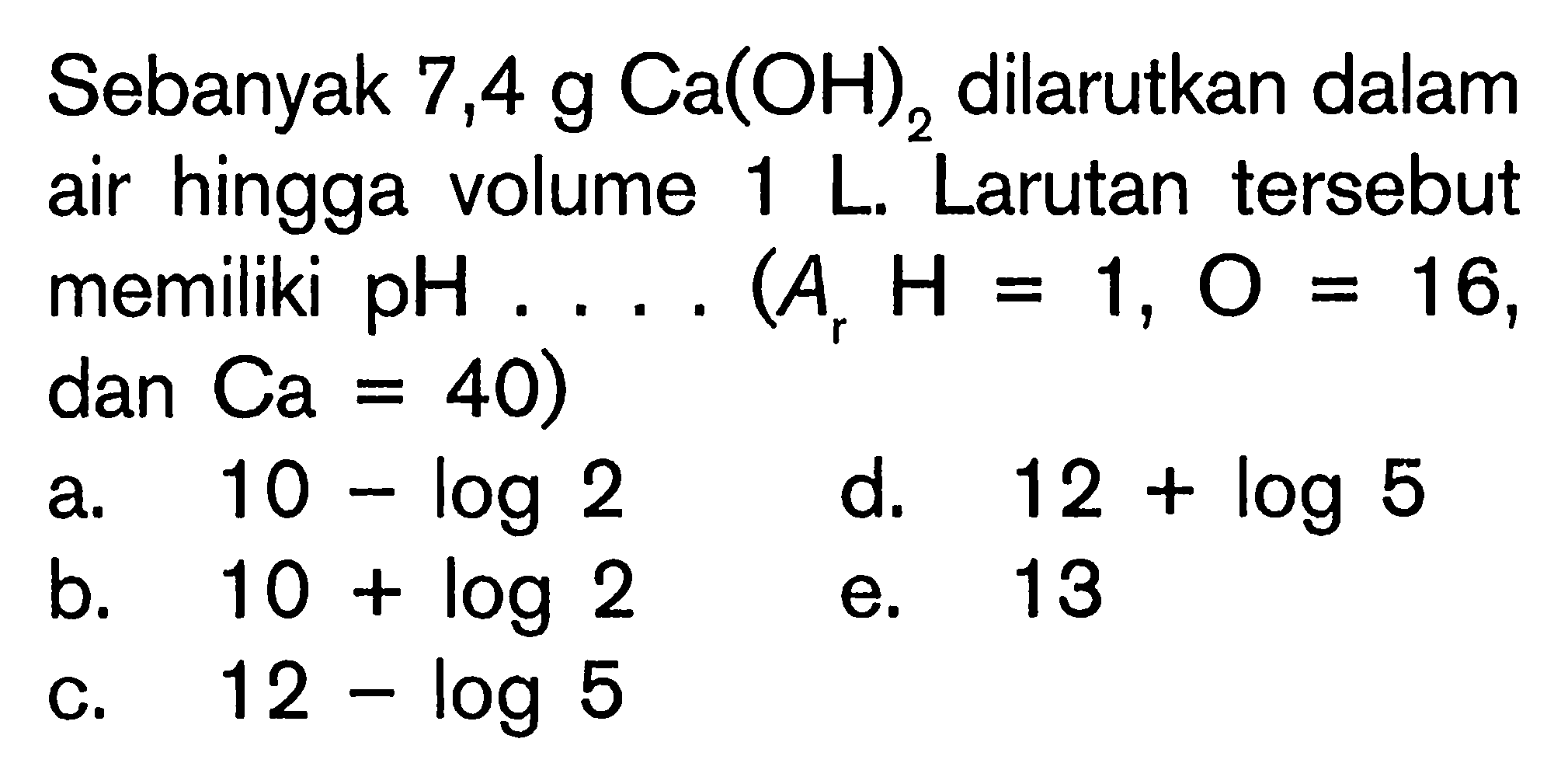 Sebanyak 7,4 g Ca(OH)2 dilarutkan dalam air hingga volume 1 L. Larutan tersebut memiliki pH .... (Ar H=1, O=16, dan Ca=40) 