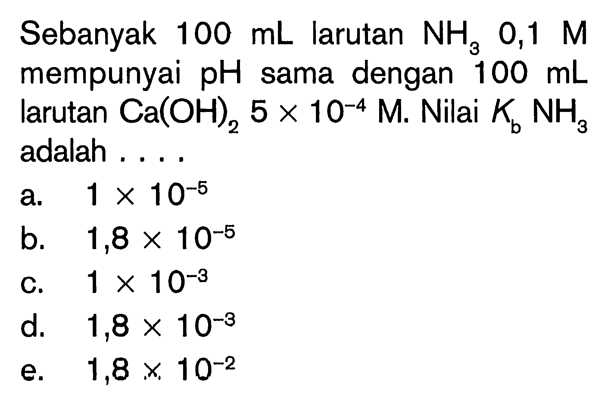 Sebanyak 100 mL larutan NH3 0,1M mempunyai pH  sama dengan 100 mL larutan Ca(OH)2 5x10^-4 M. Nilai Kb NH3 adalah ....