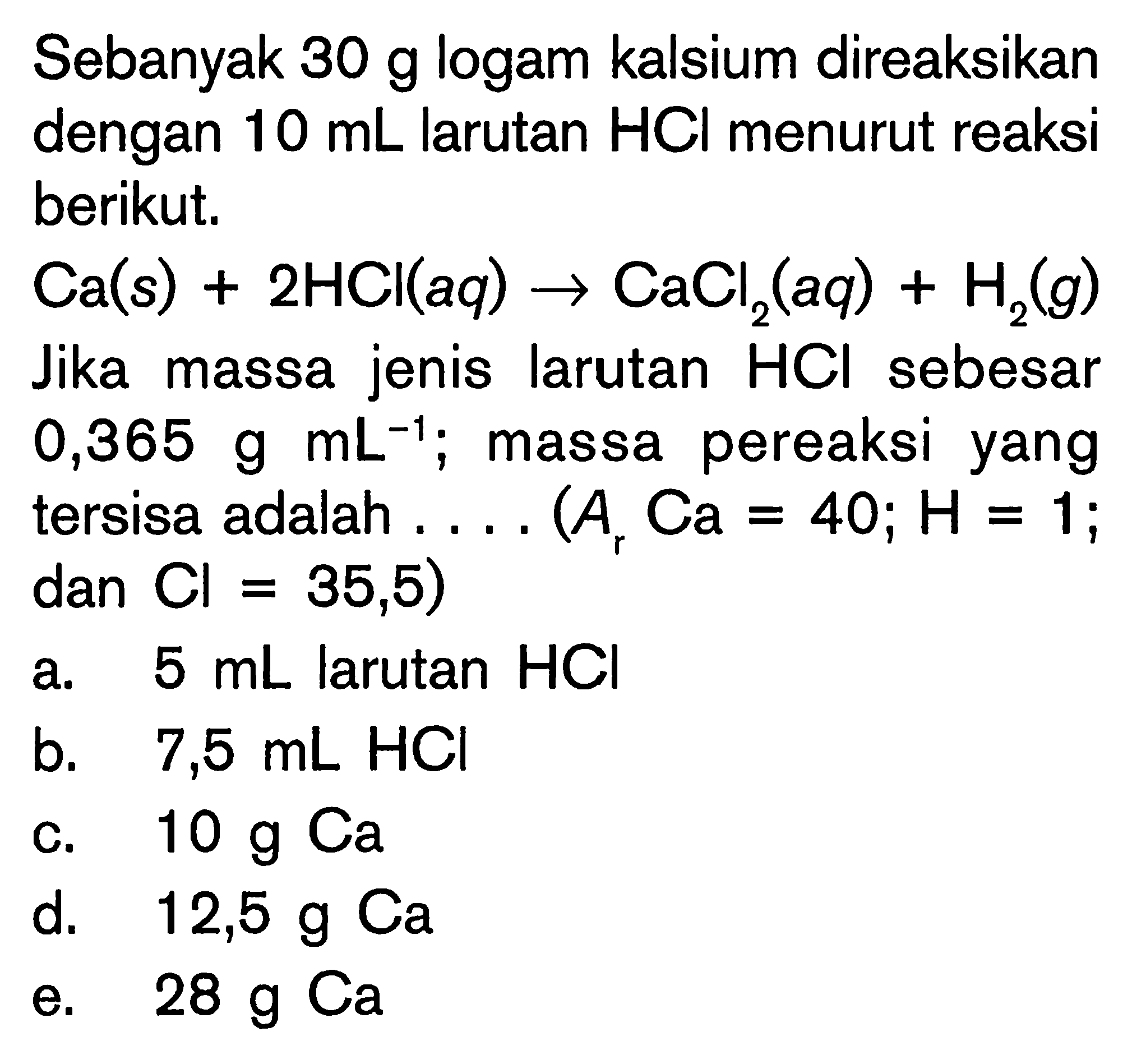 Sebanyak  30 g  logam kalsium direaksikan dengan  10 mL  larutan  HCl  menurut reaksi berikut.
 Ca(s)+2 HCl(a q) -> CaCl_(2)(a q)+H_(2)(g)  Jika massa jenis larutan  HCl  sebesar  0,365 g mL^(-1) ; massa pereaksi yang tersisa adalah  ... . .(A_(r) Ca=40 ; H=1. ; dan  Cl=35,5) 