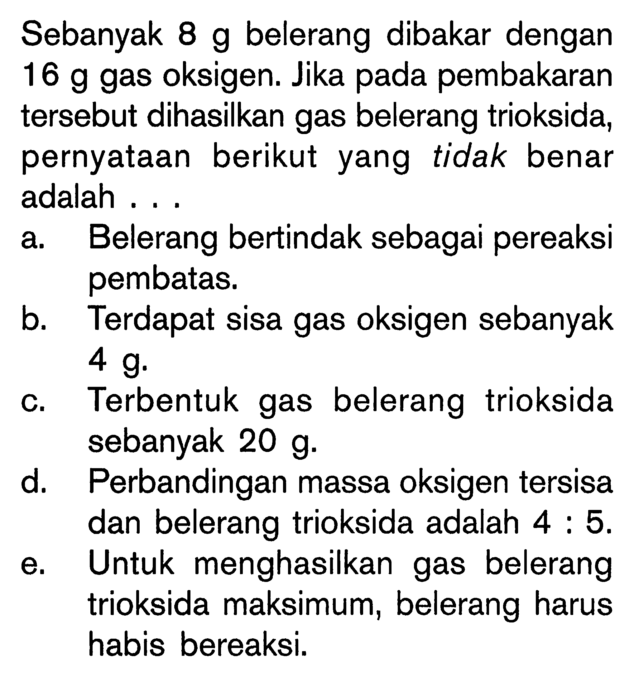 Sebanyak 8 g belerang dibakar dengan 16 g gas oksigen. Jika pada pembakaran tersebut dihasilkan gas belerang trioksida, pernyataan berikut yang tidak benar adalah...a. Belerang bertindak sebagai pereaksi pembatas.b. Terdapat sisa gas oksigen sebanyak 4 g. c. Terbentuk gas belerang trioksida sebanyak 20 g. d. Perbandingan massa oksigen tersisa dan belerang trioksida adalah 4:5. e. Untuk menghasilkan gas belerang trioksida maksimum, belerang harus habis bereaksi. 