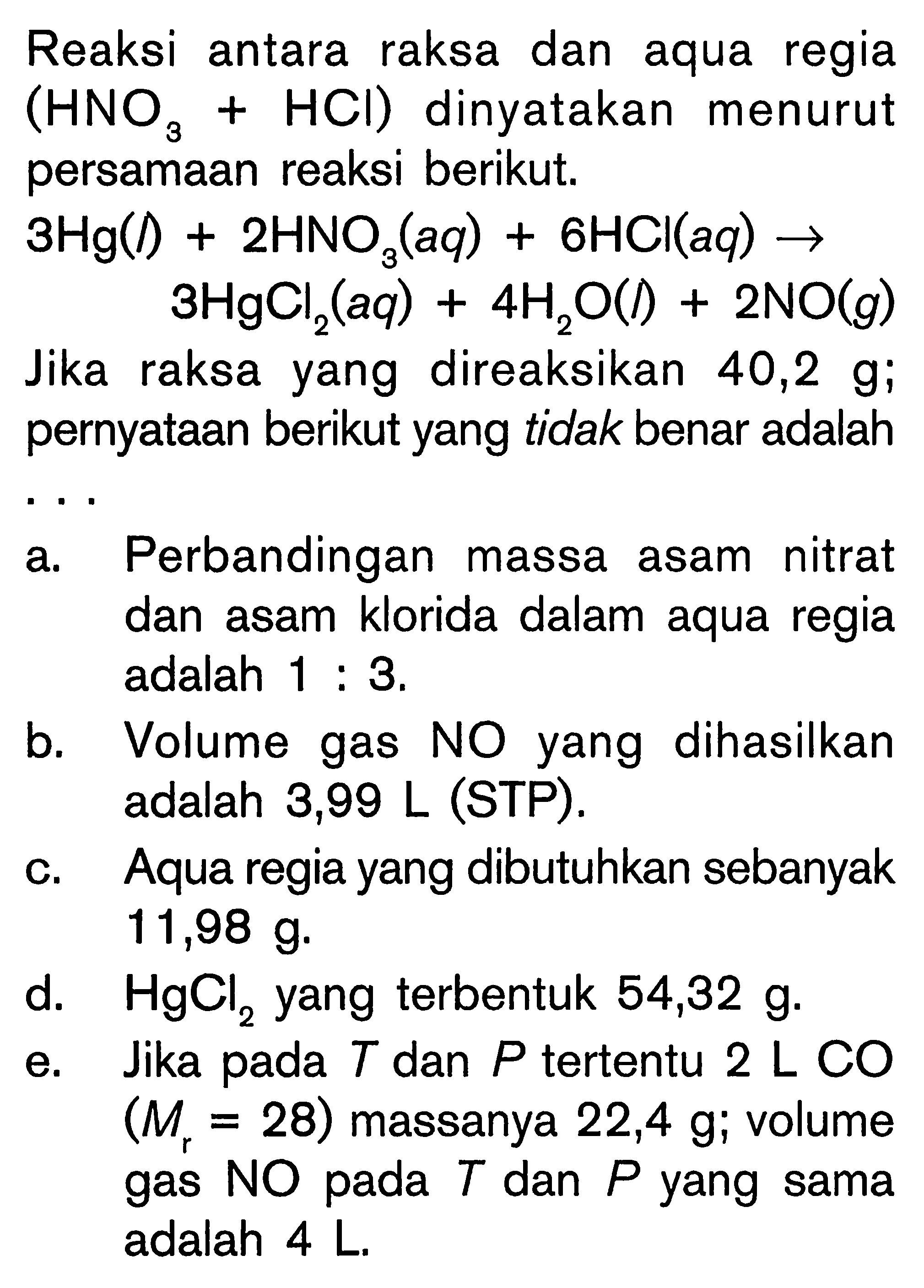 Reaksi antara raksa dan aqua regia (HNO3+HCl) dinyatakan menurut persamaan reaksi berikut.
3 Hg (l)+2 HNO3 (aq)+6 HCl (aq) -> 3 HgCl2 (aq)+4 H2O (l)+2 NO (g)

Jika raksa yang direaksikan 40,2 g; pernyataan berikut yang tidak benar adalah
a. Perbandingan massa asam nitrat dan asam klorida dalam aqua regia adalah 1: 3. 
b. Volume gas NO yang dihasilkan adalah 3,99 L (STP).
c. Aqua regia yang dibutuhkan sebanyak 11,98 g.
d. HgCl2 yang terbentuk 54,32 g.
e. Jika pada T dan P tertentu 2 L C O (Mr=28) massanya 22,4 g ; volume gas N O pada T dan P yang sama adalah 4 L.