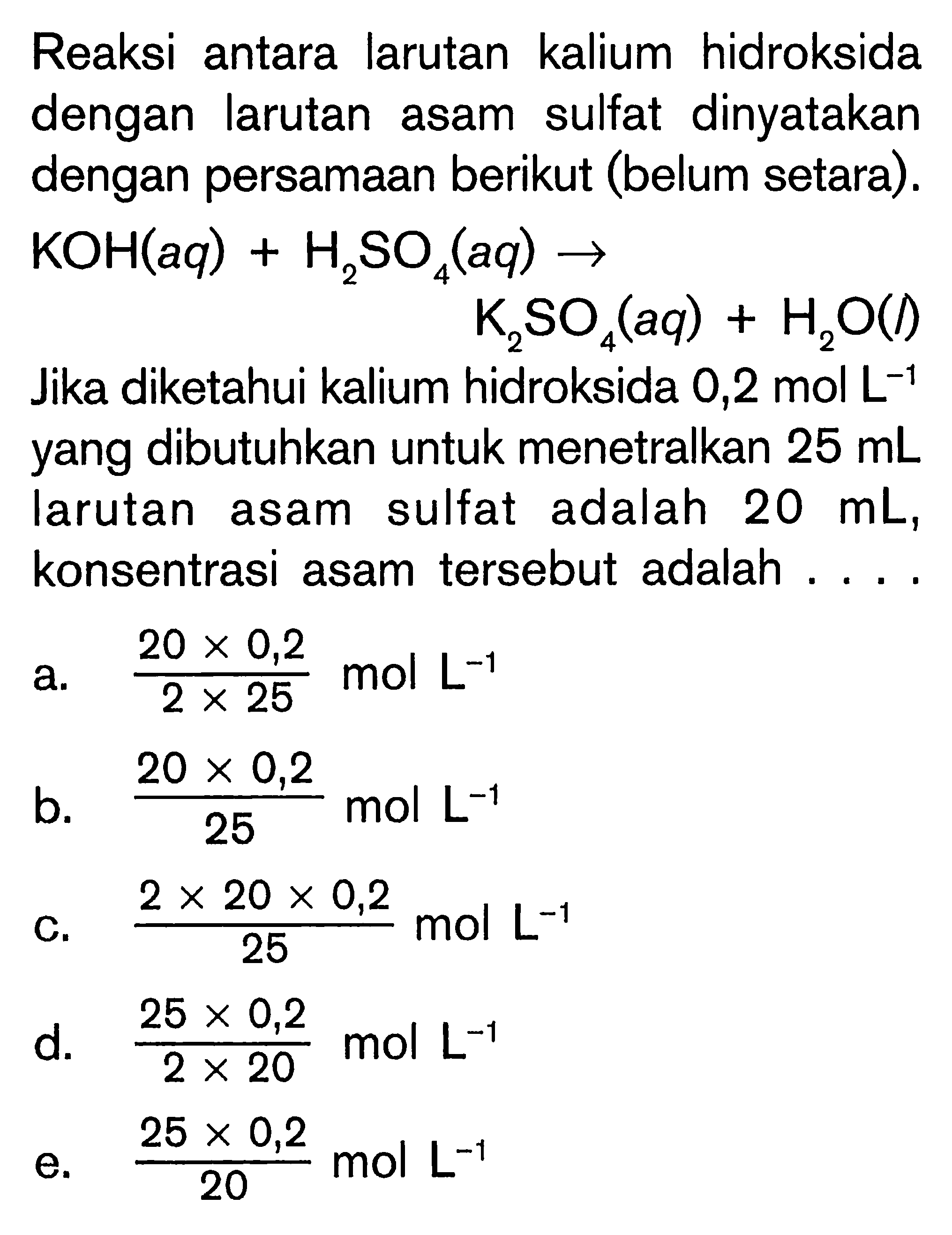 Reaksi antara larutan kalium hidroksida dengan larutan asam sulfat dinyatakan dengan persamaan berikut (belum setara). KOH(aq) + H2SO4(aq) -> K2SO4(aq) + H2O(l) Jika diketahui kalium hidroksida 0,2 mol L^(-1) yang dibutuhkan untuk menetralkan 25 mL larutan asam sulfat adalah 20 mL, konsentrasi asam tersebut adalah . . . .