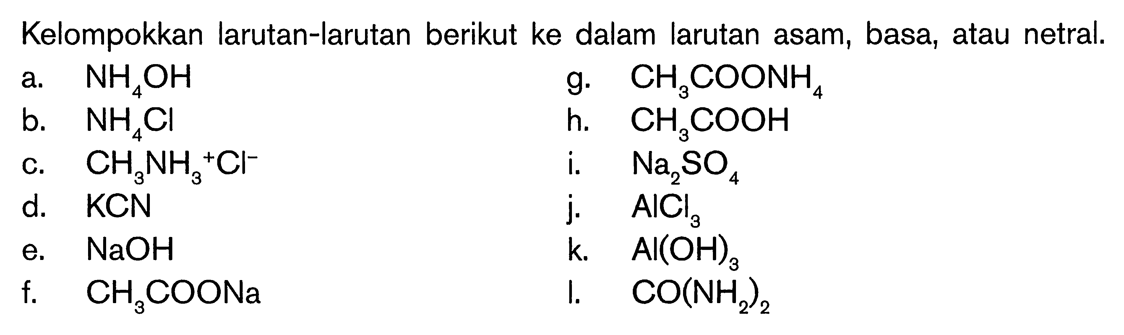 Kelompokkan larutan-larutan berikut ke dalam larutan asam, basa, atau netral.a. NH4OH b. NH4Cl c. CH3NH3^+Cl^- d. KCN e. NaOH f. CH3COONa g. CH3COONH4 h. CH3COOH i. Na2SO4 j. AlCl3 k. Al(OH)3 I. CO(NH2)2 