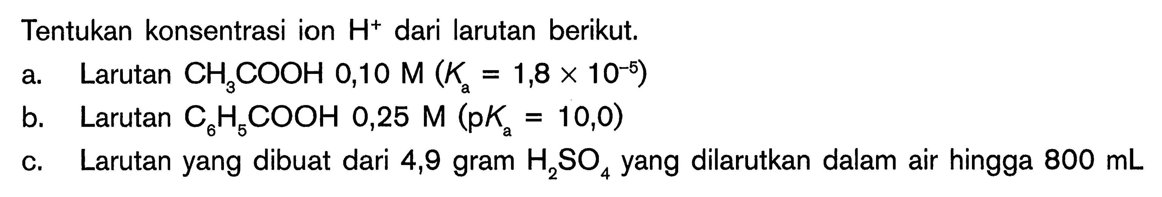 Tentukan konsentrasi ion H^+ dari larutan berikut. a. Larutan  CH3 COOH 0,10 M (Ka=1,8 x 10^(-5)) b. Larutan C6 H5 COOH 0,25 M (pKa=10,0)  c. Larutan yang dibuat dari 4,9 gram  H2 SO4 yang dilarutkan dalam air hingga 800 mL 