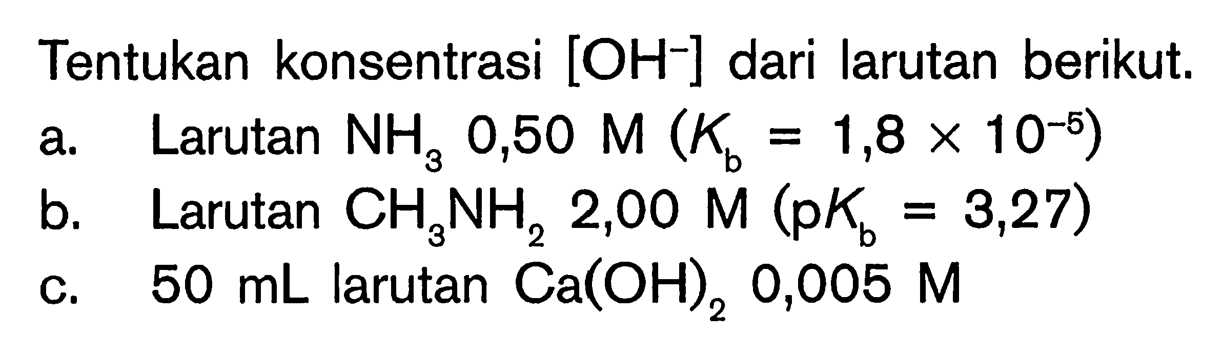 Tentukan konsentrasi [OH^-] dari larutan berikut. 
a. Larutan NH3 0,50 M (Kb = 1,8 x 10^(-5)) 
b. Larutan CH3NH2 2,00 M (pKb = 3,27) 
c. 50 mL larutan Ca(OH)2 0,005 M