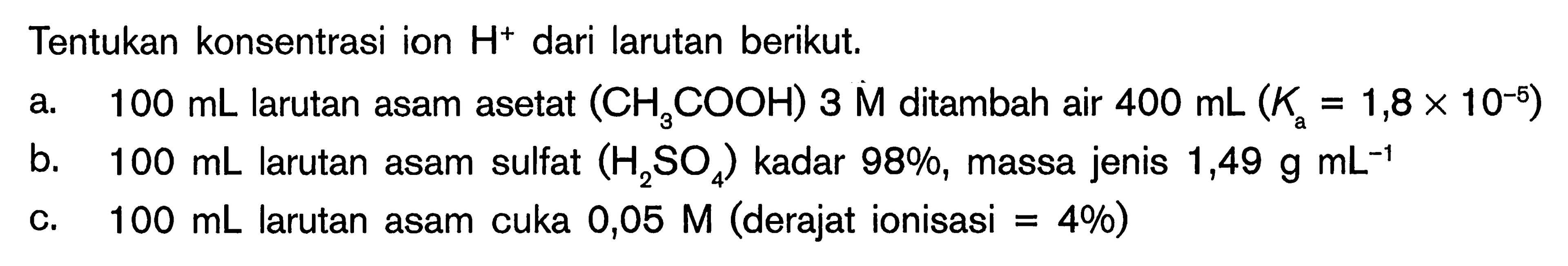 Tentukan konsentrasi ion H^+ dari larutan berikut. a. 100 mL larutan asam asetat (CH3COOH) 3 M ditambah air 400 mL(Ka=1,8 x 10^-5) b. 100 mL larutan asam sulfat (H2SO4) kadar 98%, massa jenis 1,49 g mL^-1 c. 100 mL larutan asam cuka 0,05 M (derajat ionisasi=4%) 