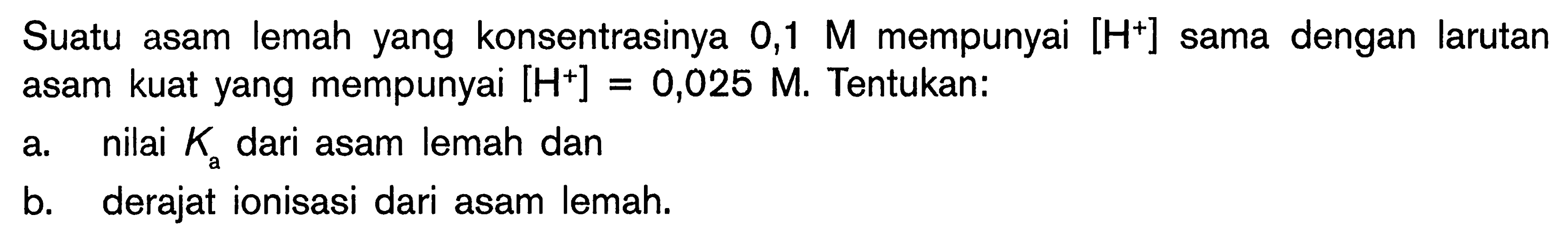 Suatu asam lemah yang konsentrasinya 0,1 M mempunyai [H^+] dengan larutan asam kuat yang mempunyai [H^+] = 0,025 M. Tentukan: a. nilai Ka dari asam lemah dan b. derajat ionisasi dari asam lemah.