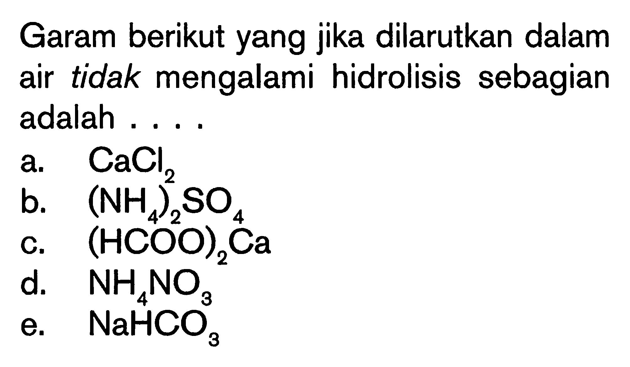 Garam berikut yang jika dilarutkan dalam air tidak mengalami hidrolisis sebagian adalah 
a. CaCl2 
b. (NH4)2SO4 
c. (HCOO)2Ca 
d. NH4NO3 
e. NaHCO3