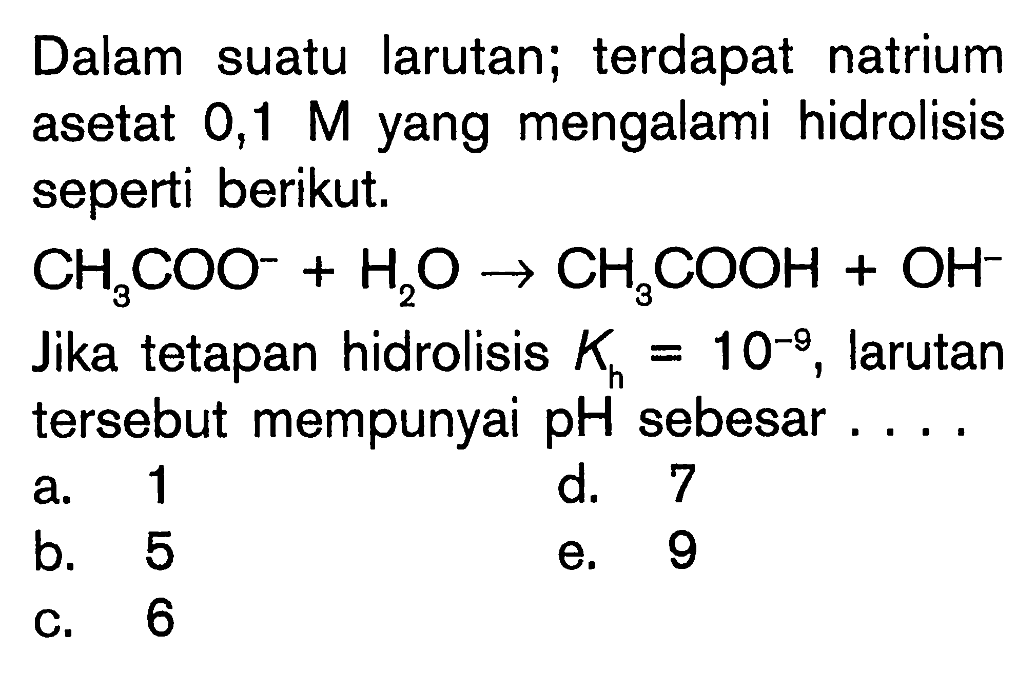 Dalam suatu larutan; terdapat natrium asetat  0,1 M  yang mengalami hidrolisis seperti berikut. CH3COO^-+H2O->CH3COOH+OH^- Jika tetapan hidrolisis Kh=10^-9, larutan tersebut mempunyai pH sebesar....