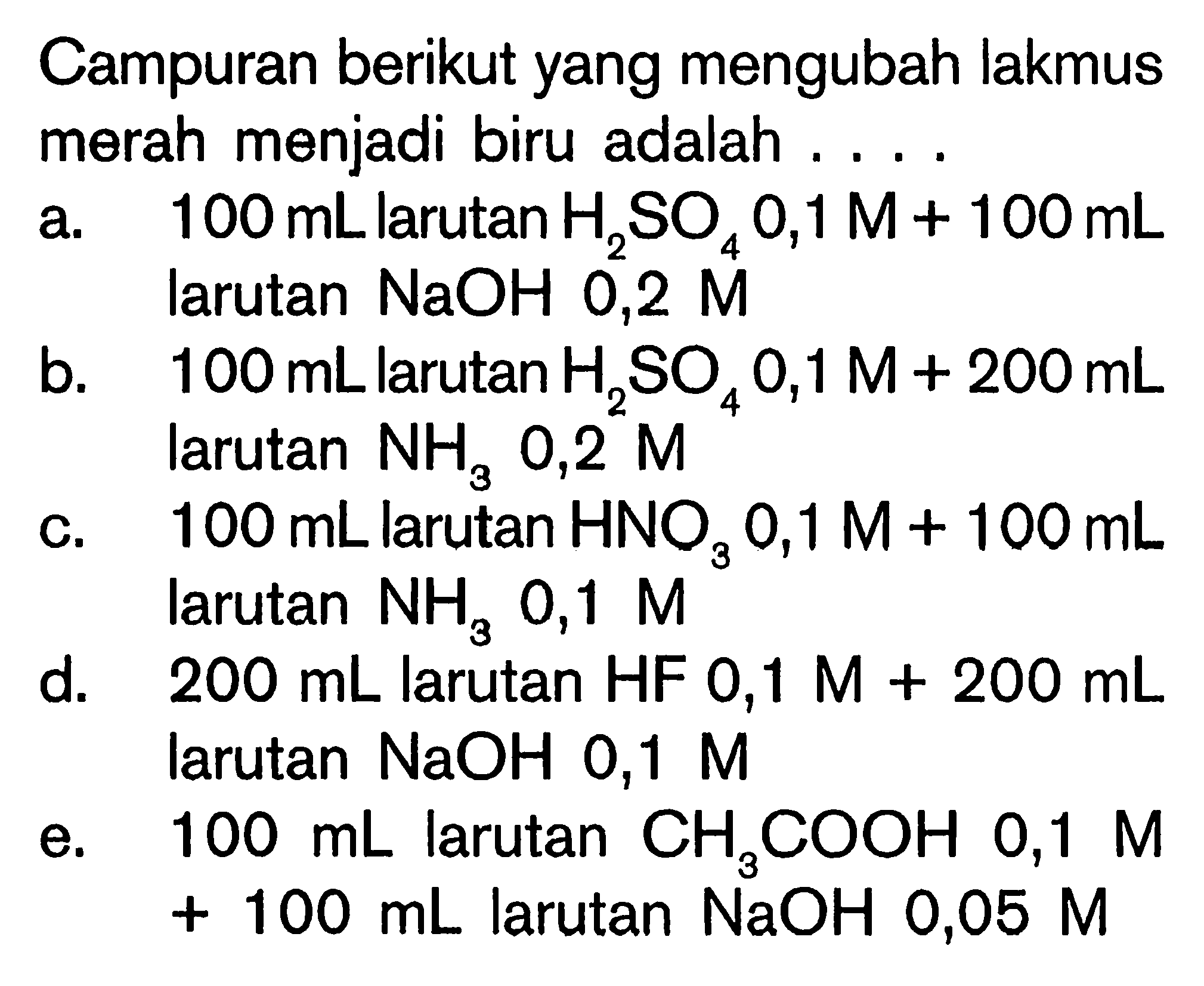 Campuran berikut yang mengubah lakmus merah menjadi biru adalah 
a. 100 mL larutan H2SO4 0,1 M + 100 mL larutan NaOH 0,2 M 
b. 100 mL larutan H2SO4 0,1 M + 200 mL larutan NH3 0,2 M 
c. 100 mL larutan HNO3 0,1 M + 100 mL laruta NH3 0,1 M 
d. 200 mL larutan HF 0,1 M + 200 mL larutan NaOH 0,1 M 
e. 100 mL larutan CH3COOH 0,1 M + 100 mL larutan NaOH 0,05 M 