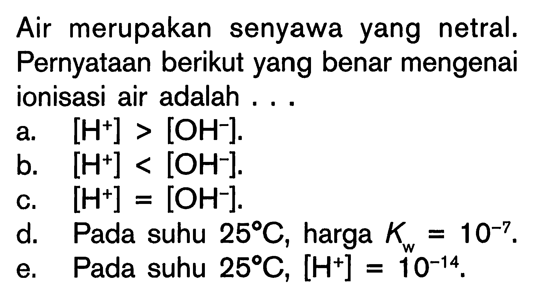 Air merupakan senyawa yang netral. Pernyataan berikut yang benar mengenai ionisasi air adalah ...a. [H^+]>[OH^-] .b. [H^+]<[OH^-] .c. [H^+]=[OH^-] .d. Pada suhu 25 C, harga Kw=10^-7 .e. Pada suhu 25 C, [H^+]=10^-14 .