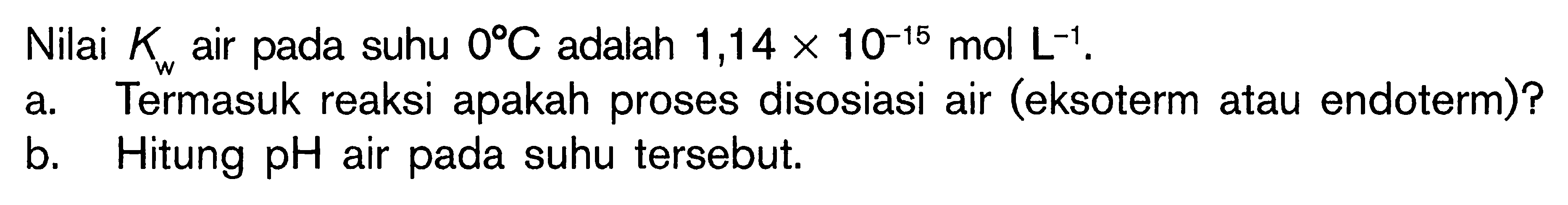 Nilai Kw air pada suhu 0 C adalah 1,14 x 10^(-15) mol L^(-1). 
a. Termasuk reaksi apakah proses disosiasi air (eksoterm atau endoterm)? 
b. Hitung pH air pada suhu tersebut.