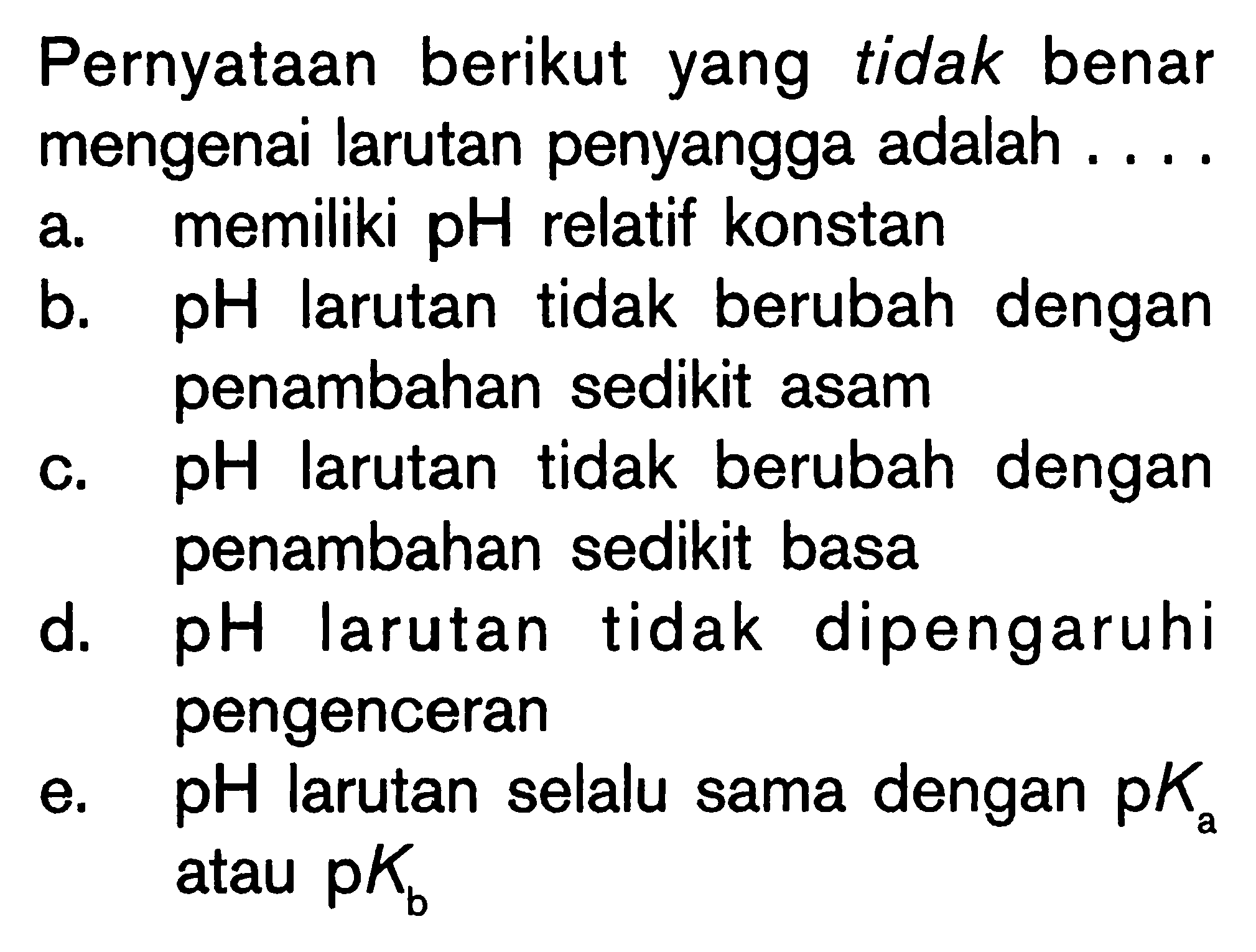 Pernyataan berikut yang tidak benar mengenai larutan penyangga adalah ... .
a. memiliki  pH  relatif konstan
b.  pH  larutan tidak berubah dengan penambahan sedikit asam
c.  pH  larutan tidak berubah dengan penambahan sedikit basa
d.  pH  larutan tidak dipengaruhi pengenceran
e.  pH  larutan selalu sama dengan  pKa  atau  pKb 