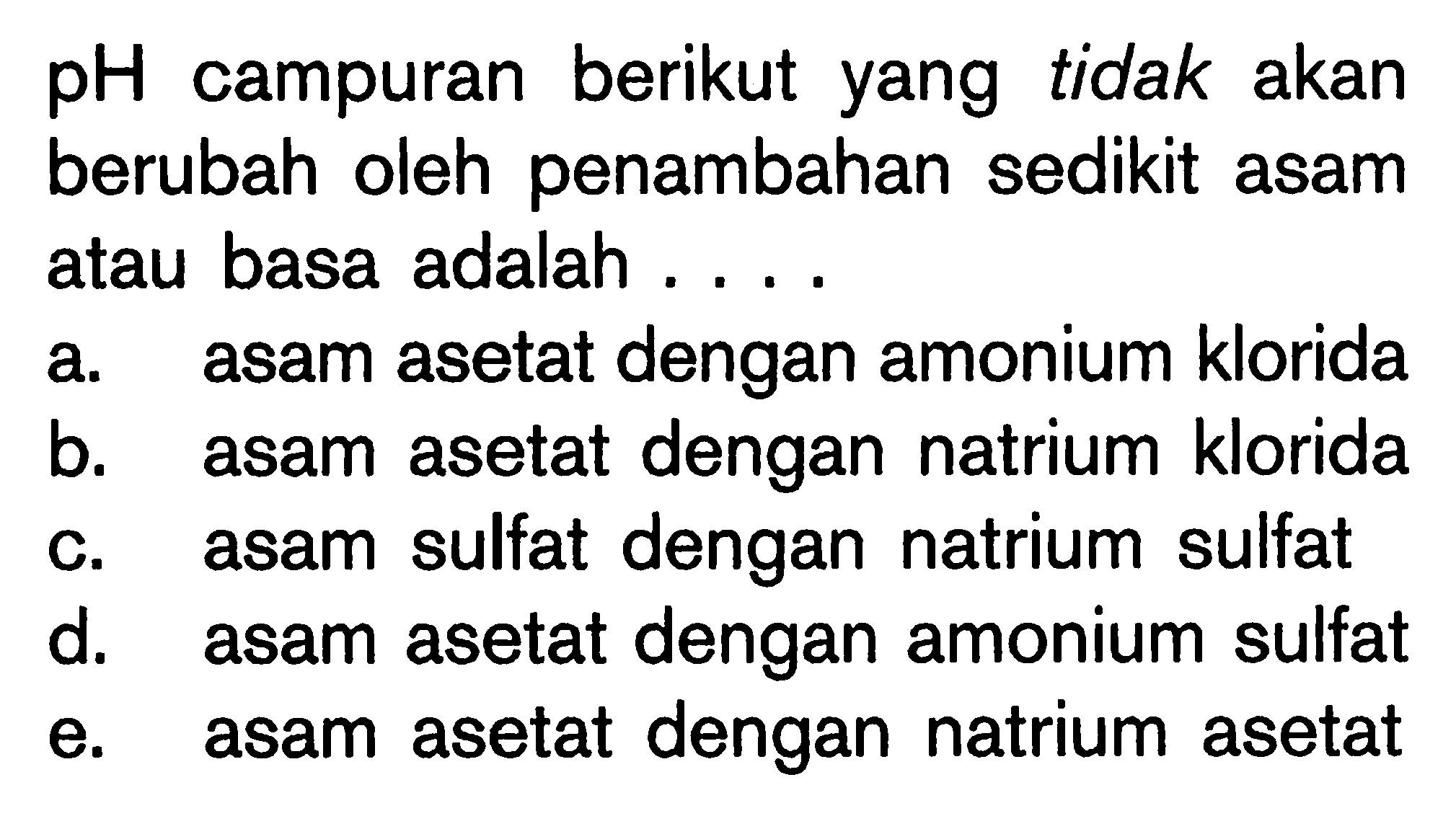 pH campuran berikut yang tidak akan berubah oleh penambahan sedikit asam atau basa adalah .... a. asam asetat dengan amonium klorida b. asam asetat dengan natrium klorida c. asam sulfat dengan natrium sulfat d. asam asetat dengan amonium sulfat e. asam asetat dengan natrium asetat