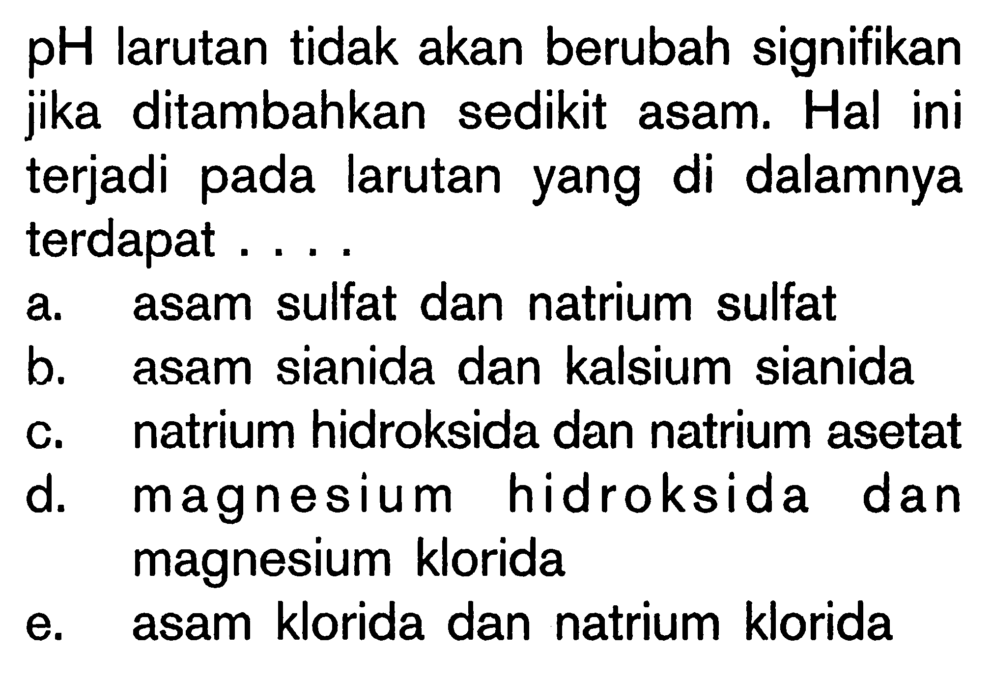 pH larutan tidak akan berubah signifikan jika ditambahkan sedikit asam. Hal ini terjadi pada larutan yang di dalamnya terdapat ....a. asam sulfat dan natrium sulfatb. asam sianida dan kalsium sianidac. natrium hidroksida dan natrium asetatd. magnesium hidroksida dan magnesium kloridae. asam klorida dan natrium klorida