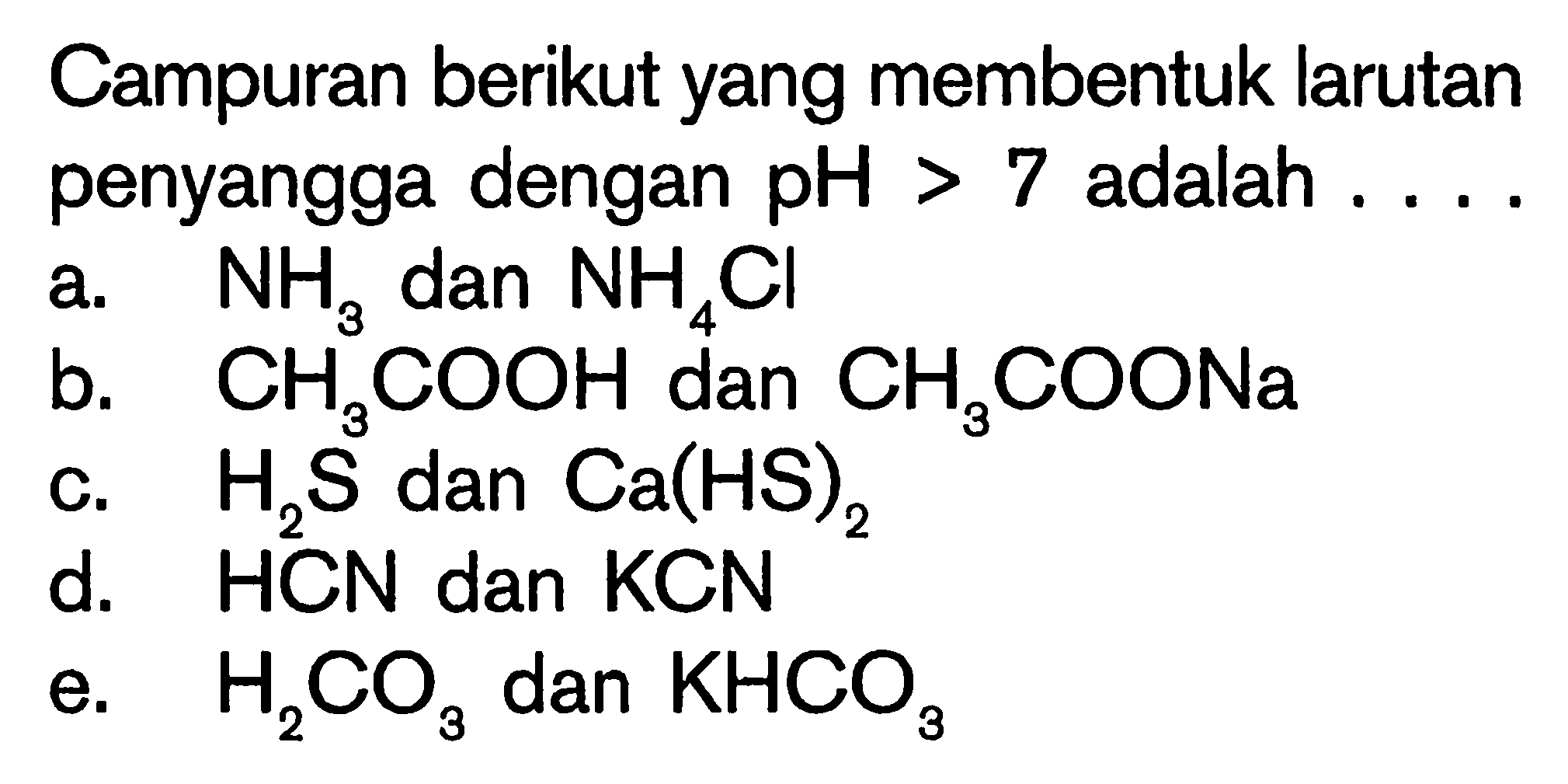 Campuran berikut yang membentuk larutan penyangga dengan  pH>7 adalah  ... .a. NH3 dan NH4Cl 
b. CH3COOH dan CH3COONa 
c. H2S dan Ca(HS)2 
d. HCN dan KCN 
e.  H2 CO3  dan  KHCO3 