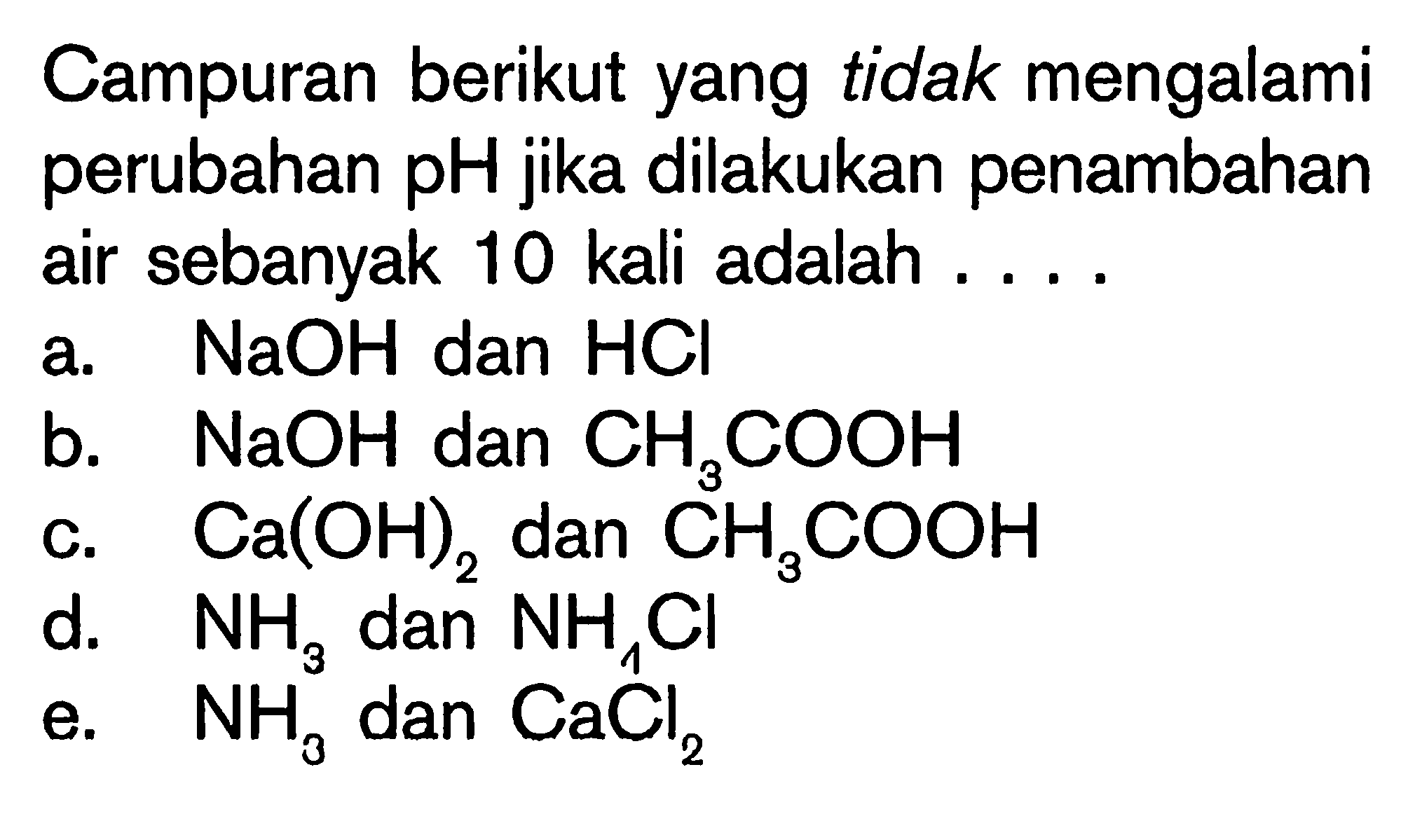 Campuran berikut yang tidak mengalami perubahan pH jika dilakukan penambahan air sebanyak 10 kali adalah .... a.  NaOH  dan  HCl  b.  NaOH  dan  CH3COOH  c.  Ca(OH)2  dan  CH3COOH  d.  NH3  dan  NH4Cl  e.  NH3  dan  CaCl2 