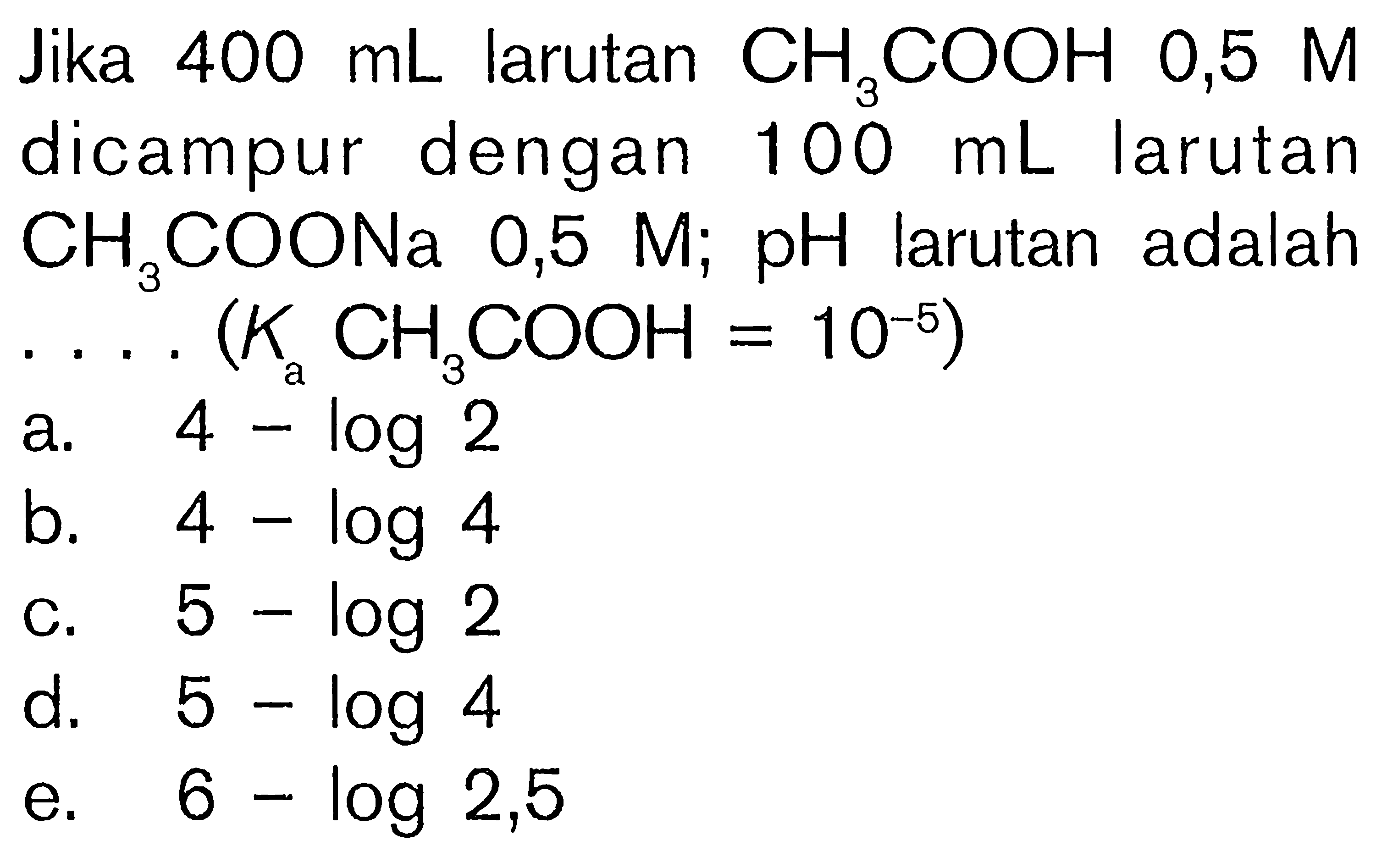Jika 400 mL larutan CH3COOH 0,5 M dicampur dengan 100 mL larutan CH3COONa  0,5 M; pH larutan adalah ...(Ka CH3COOH=10^-5) 