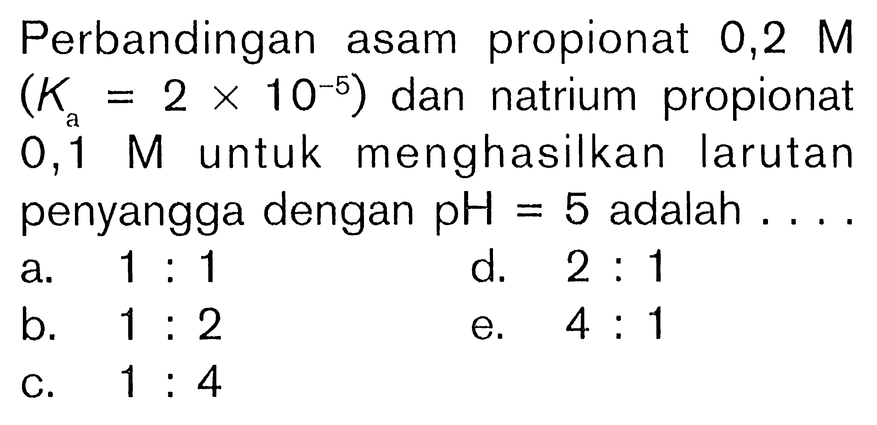 Perbandingan asam propionat 0,2 M (Ka=2x10^-5) dan natrium propionat 0,1 M untuk menghasilkan larutan penyangga dengan pH=5 adalah  ... .