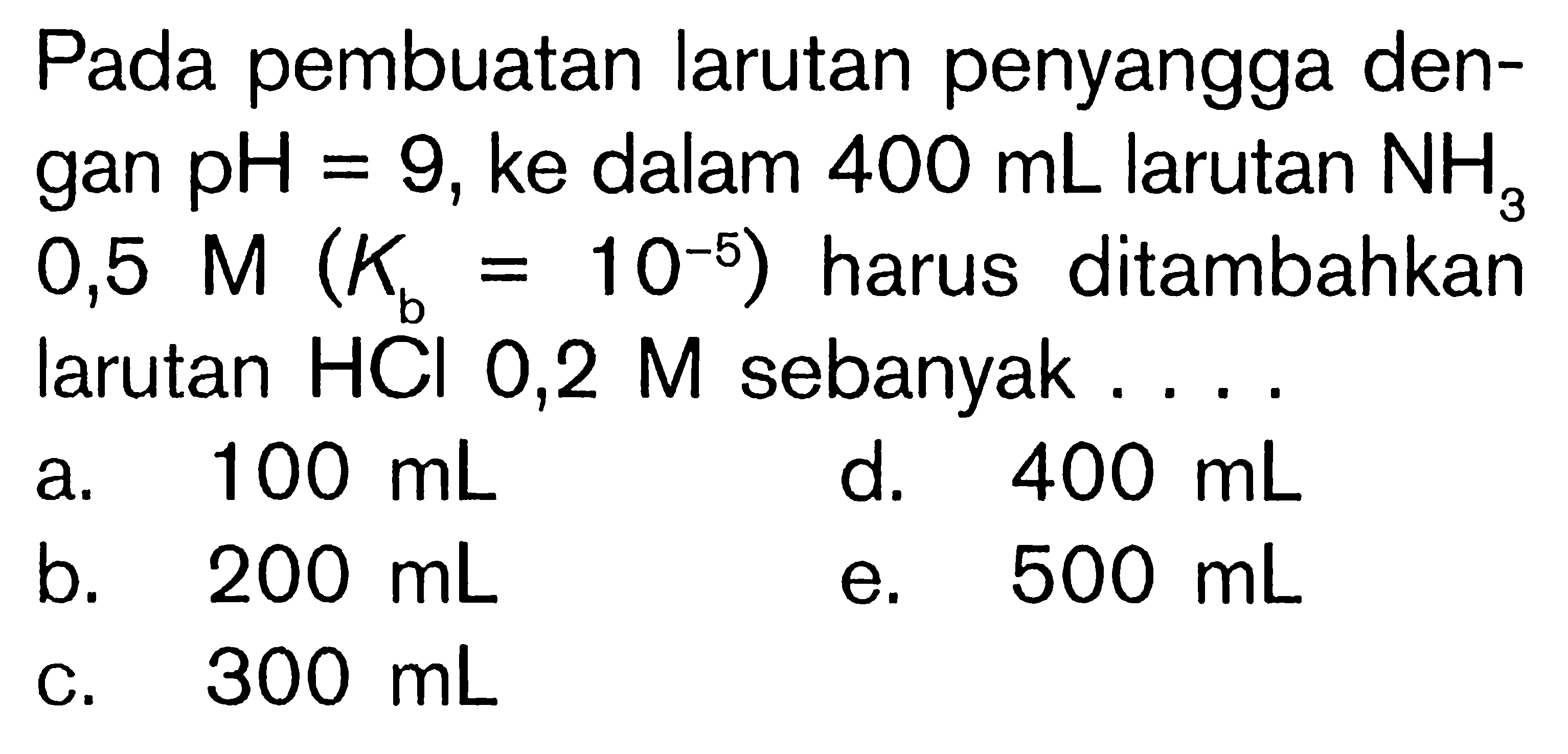 Pada pembuatan larutan penyangga dengan pH=9, ke dalam 400 mL larutan NH3 0,5 M(Kb=10^-5) harus ditambahkan larutan HCl 0,2 M sebanyak ....