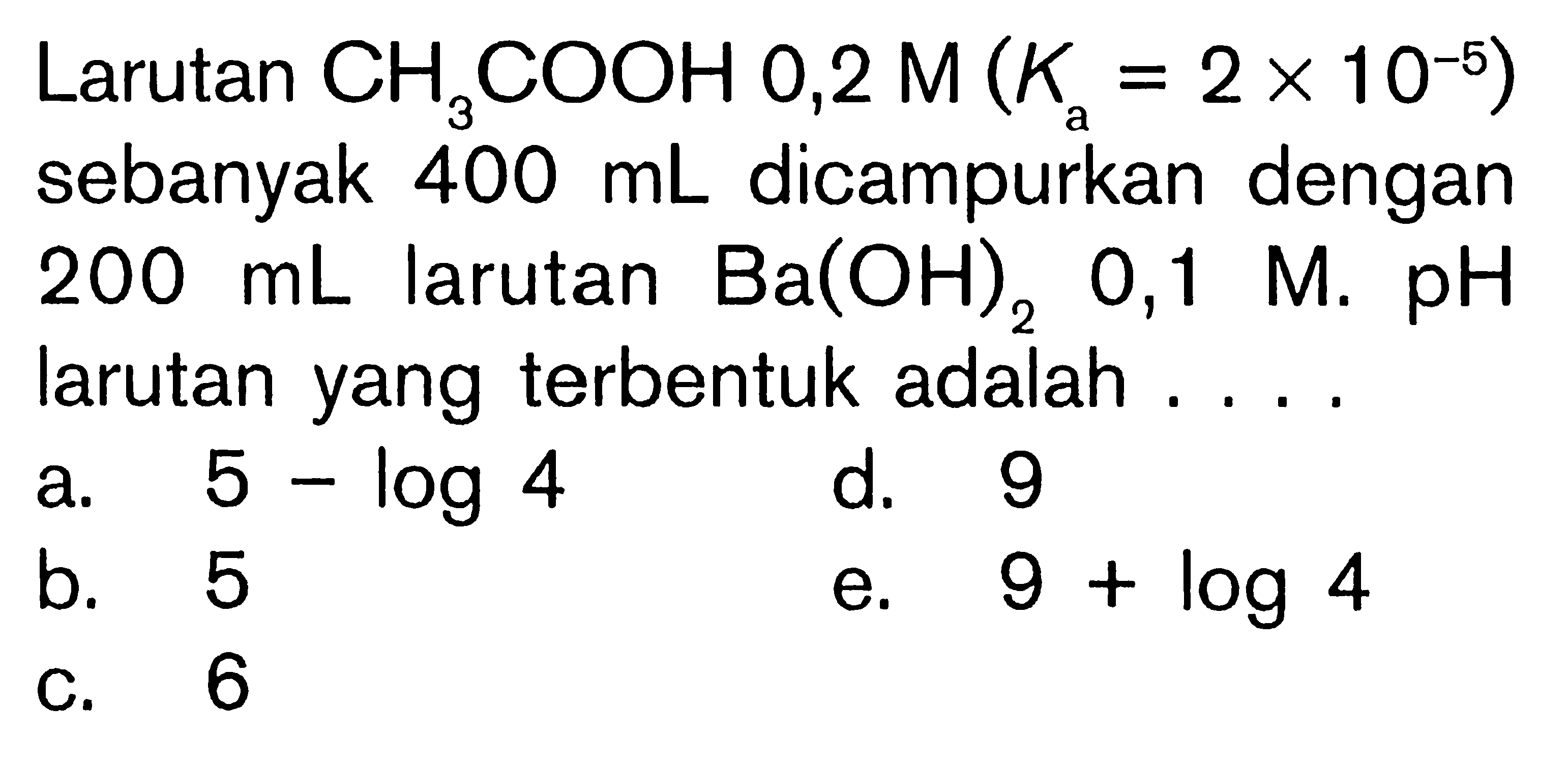 Larutan CH3COOH 0,2M(Ka=2x10^-5) sebanyak 400 mL dicampurkan dengan 200 mL larutan Ba(OH)2 0,1M. pH larutan yang terbentuk adalah ....