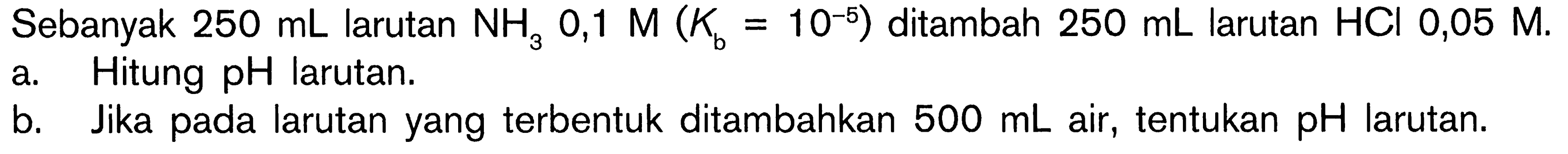 Sebanyak 250 mL larutan NH3 0,1 M (Kb=10^(-5)) ditambah 250 mL larutan HCl 0,05 M. a. Hitung pH larutan. b. Jika pada larutan yang terbentuk ditambahkan 500 mL air, tentukan pH larutan. 