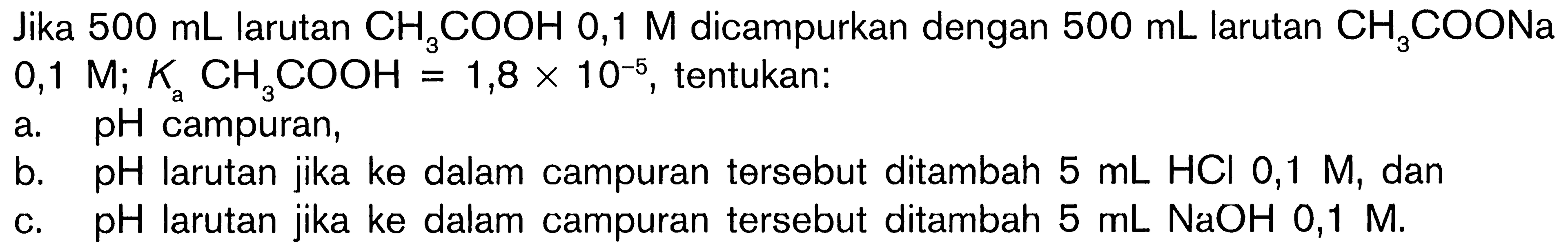 Jika 500 mL larutan CH3COOH 0,1 M dicampurkan dengan 500 mL larutan CH3COONa 0,1 M; Ka CH3COOH = 1,8 x 10^(-5), tentukan: a. pH campuran, b. pH larutan jika ke dalam campuran tersebut ditambah 5 mL HCI 0,1 M, dan c. pH larutan jika ke dalam campuran tersebut ditambah 5 mL NaOH 0,1  M.