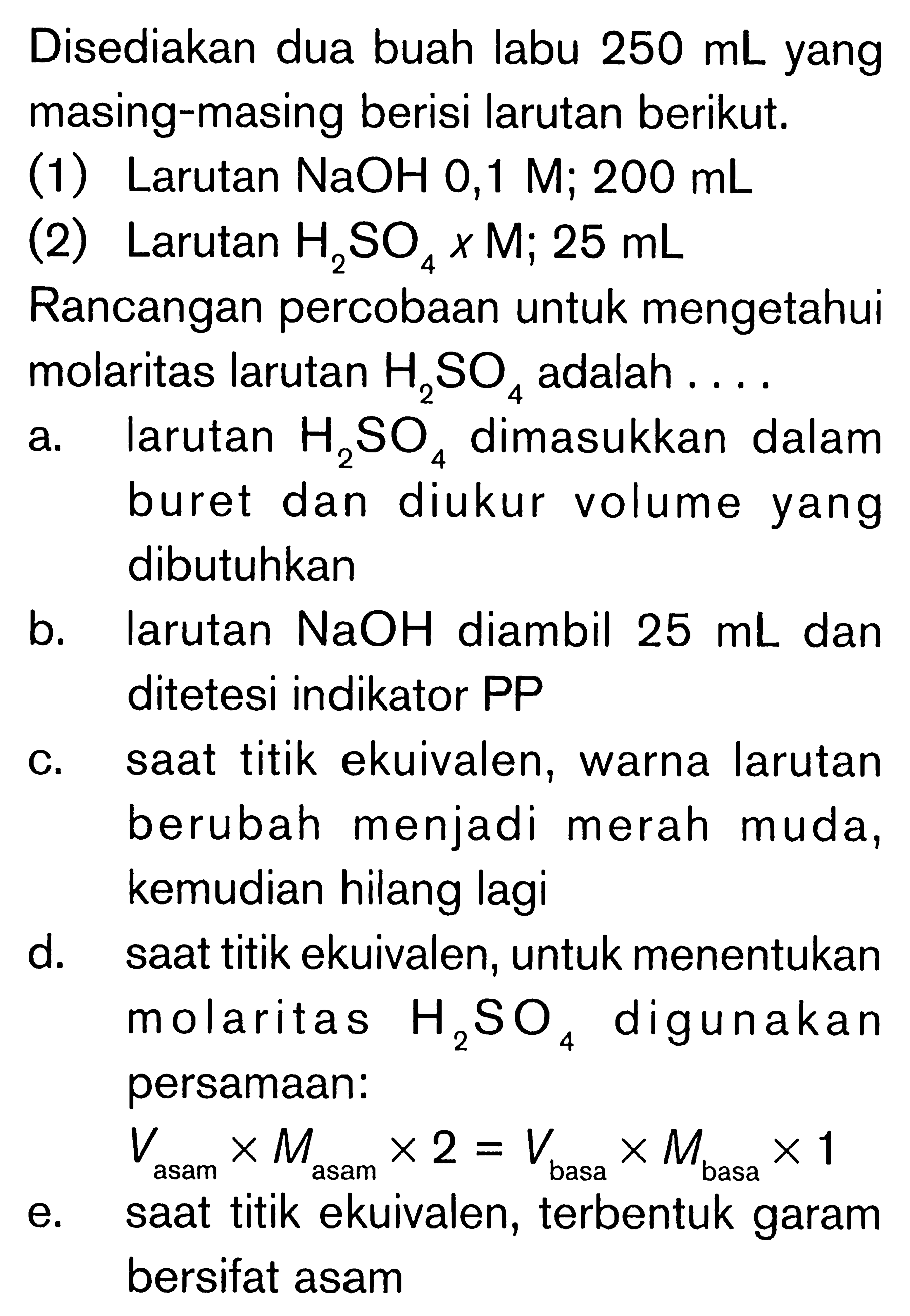 Disediakan dua buah labu  250 mL yang masing-masing berisi larutan berikut.
(1) Larutan NaOH 0,1 M; 200 mL
(2) Larutan H2 SO4 x M ; 25 mL
Rancangan percobaan untuk mengetahui molaritas larutan H2 SO4 adalah ....
a. larutan H2 SO4 dimasukkan dalam buret dan diukur volume yang dibutuhkan
b. larutan NaOH diambil  25 mL dan ditetesi indikator PP
c. saat titik ekuivalen, warna larutan berubah menjadi merah muda, kemudian hilang lagi
d. saat titik ekuivalen, untuk menentukan molaritas H2 SO4 digunakan persamaan:
 V asam  x M asam  x 2=V basa  x M basa  x 1 
e. saat titik ekuivalen, terbentuk garam bersifat asam