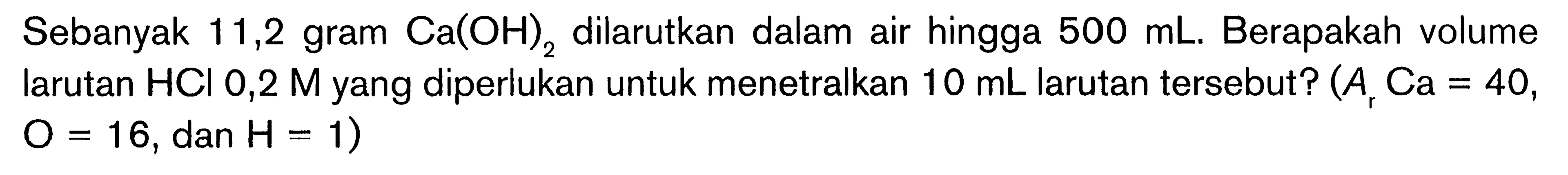 Sebanyak 11,2 gram  Ca(OH)2  dilarutkan dalam air hingga  500 mL . Berapakah volume larutan  HCl 0,2 M  yang diperlukan untuk menetralkan  10 mL  larutan tersebut?  (A, Ca=40 ,  O=16 , dan  H=1  )