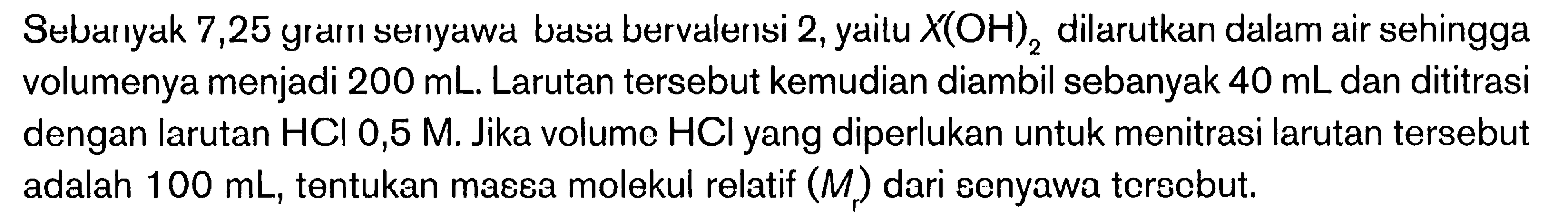 Sebanyak 7,25 gram serıyawa basa bervalensi 2 , yailu  X(OH)2  dilarutkan dalam air sehingga volumenya menjadi  200 mL . Larutan tersebut kemudian diambil sebanyak  40 mL  dan dititrasi dengan larutan  HCl 0,5 M . Jika volume  HCl  yang diperlukan untuk menitrasi larutan tersebut adalah  100 mL , tentukan massa molekul relatif  (Mr)  dari senyawa tersebut.