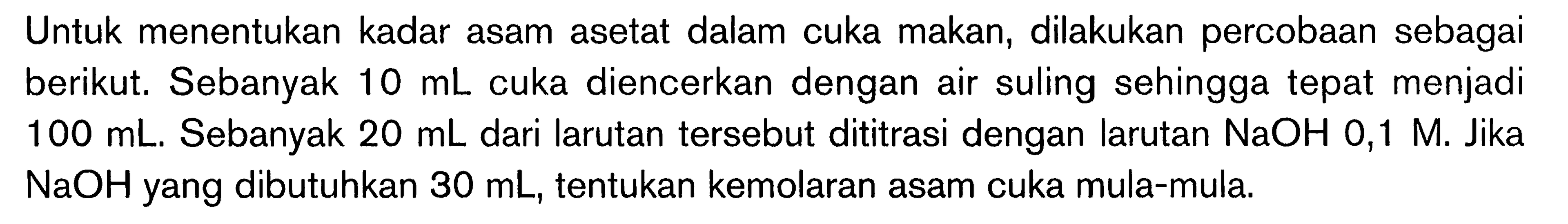 Untuk menentukan kadar asam asetat dalam cuka makan, dilakukan percobaan sebagai berikut. Sebanyak  10 mL  cuka diencerkan dengan air suling sehingga tepat menjadi  100 mL . Sebanyak  20 mL  dari larutan tersebut dititrasi dengan larutan  NaOH 0,1 M . Jika  NaOH  yang dibutuhkan  30 mL , tentukan kemolaran asam cuka mula-mula. 