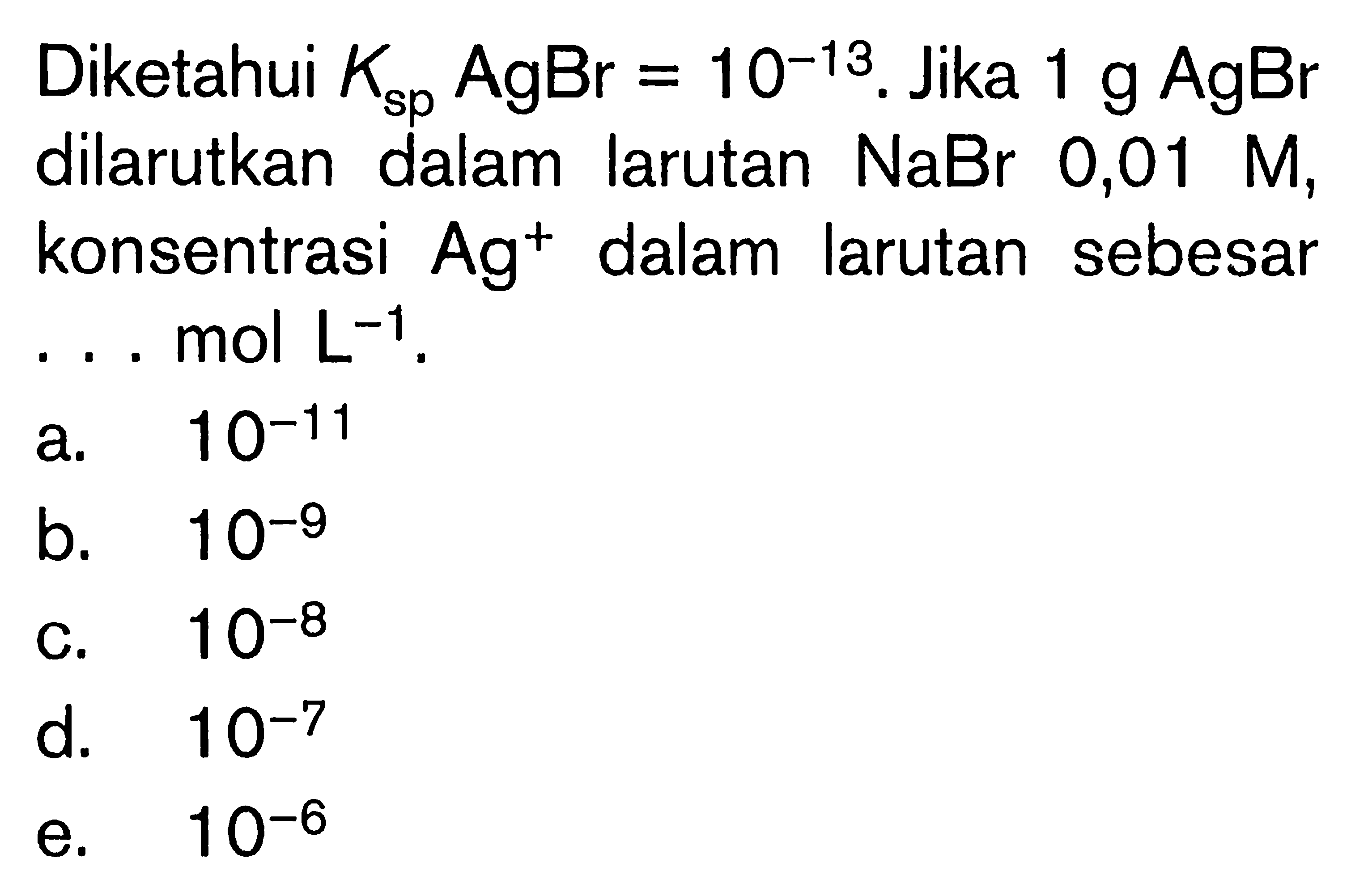 Diketahui  Ksp AgBr=10^-13 . Jika  1 g AgBr  dilarutkan dalam larutan  NaBr  0,01  M , konsentrasi  Ag^+ dalam larutan sebesar ...  mol L^-1 .