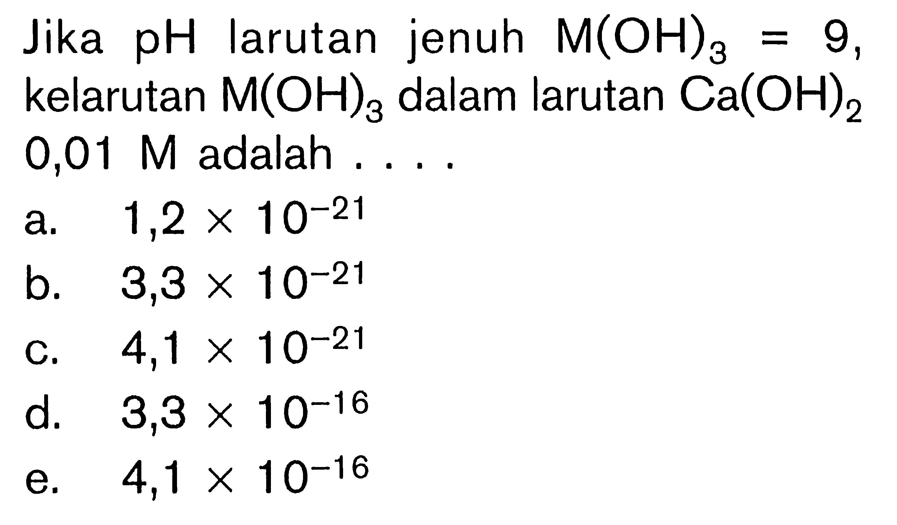 Jika pH larutan jenuh M(OH)3=9, kelarutan M(OH)3 dalam larutan Ca(OH)2 0,01 M  adalah ....a. 1,2 x 10^-21 b. 3,3 x 10^-21 c. 4,1 x 10^-21 d. 3,3 x 10^-16 e. 4,1 x 10^-16 