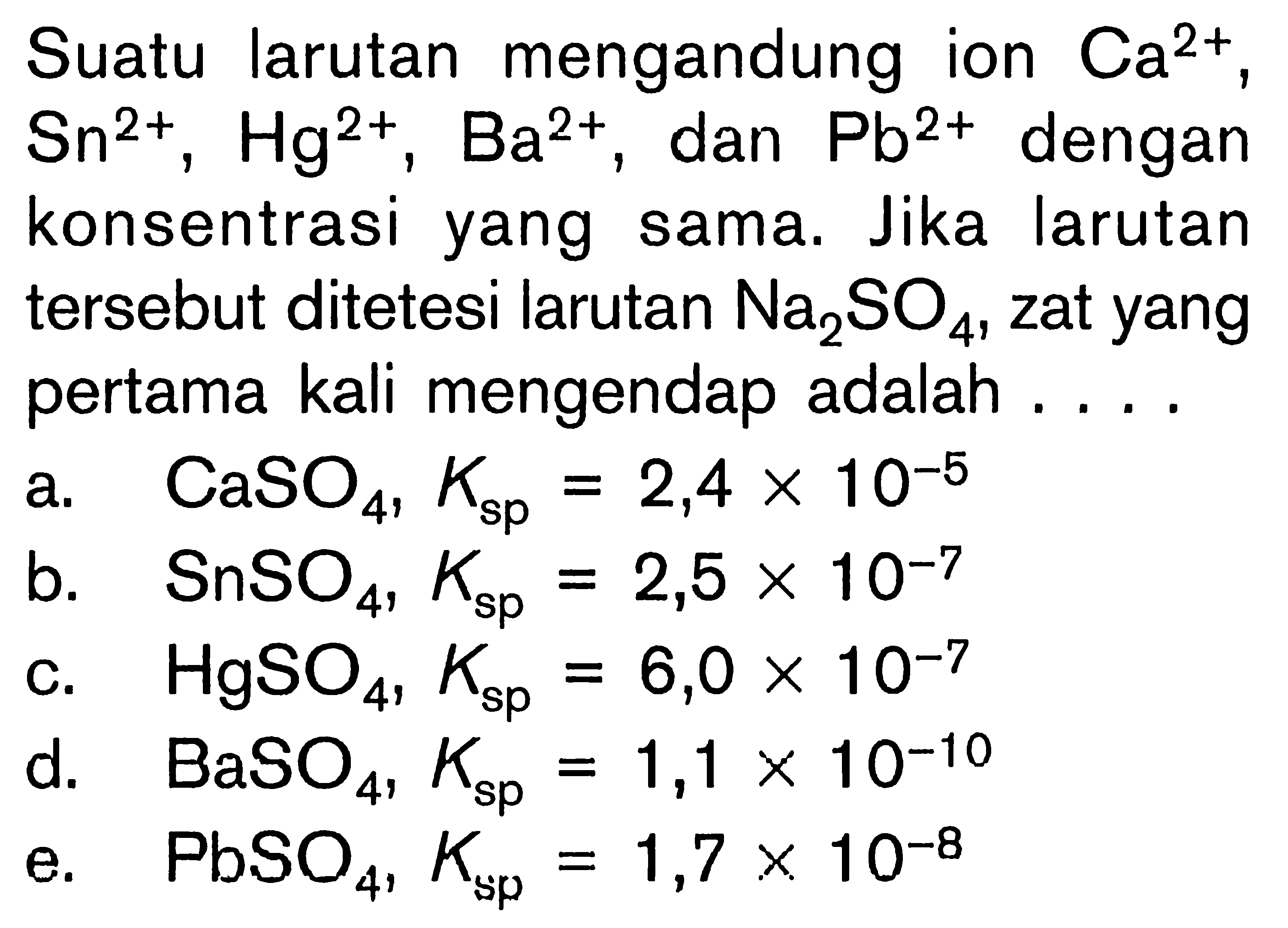 Suatu larutan mengandung ion Ca^2+, Sn^2+, Hg^2+, Ba^2+, dan Pb^2+ dengan konsentrasi yang sama. Jika larutan tersebut ditetesi larutan Na2 SO4 , zat yang pertama kali mengendap adalah .... 