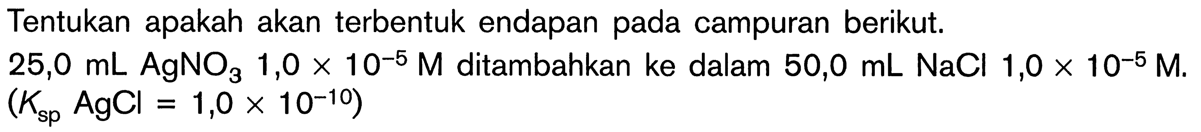 Tentukan apakah akan terbentuk endapan pada campuran berikut. 25,0 mL AgNO3 1,0 x 10^(-5 M) ditambahkan ke dalam 50,0 mL NaCl 1,0 x 10^(-5) M. (Ksp AgCl=1,0 x 10^(-10)) 