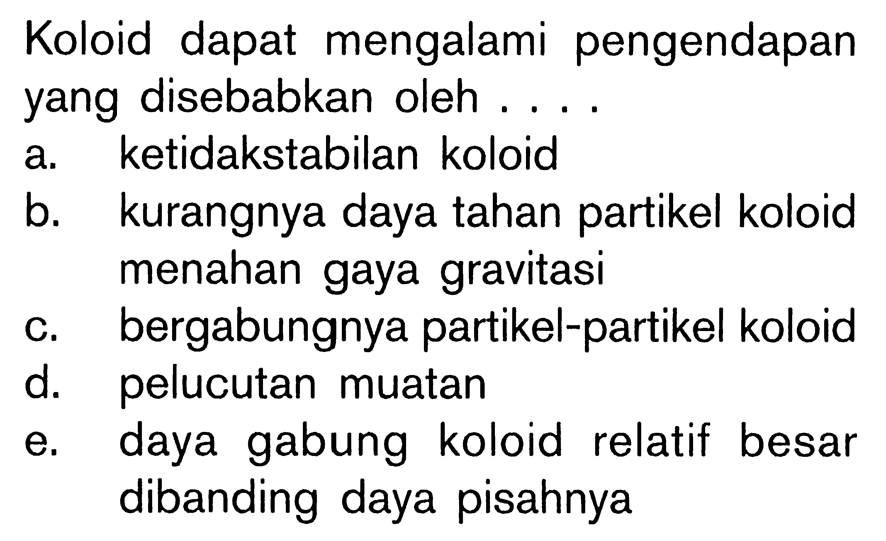 Koloid dapat mengalami pengendapan yang disebabkan oleh .... a. ketidakstabilan koloid b. kurangnya daya tahan partikel koloid menahan gaya gravitasi c. bergabungnya partikel-partikel koloid d. pelucutan muatan e. daya gabung koloid relatif besar dibanding daya pisahnya