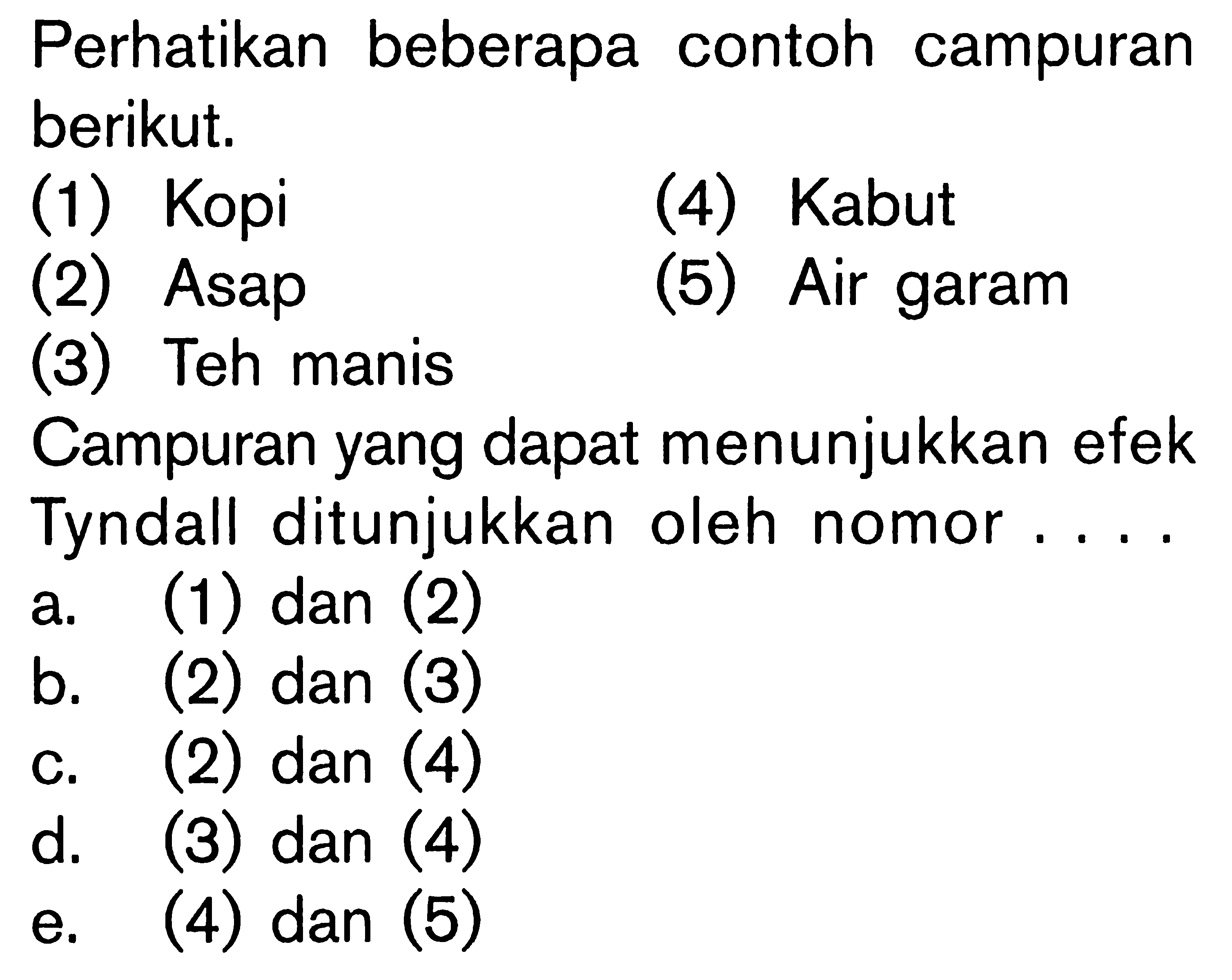 Perhatikan beberapa contoh campuran berikut.(1) Kopi(4) Kabut(2) Asap(5) Air garam(3) Teh manisCampuran yang dapat menunjukkan efek Tyndall ditunjukkan oleh nomor ....a. (1) dan (2)b. (2) dan (3)c. (2) dan (4)d. (3) dan (4)e. (4) dan (5)