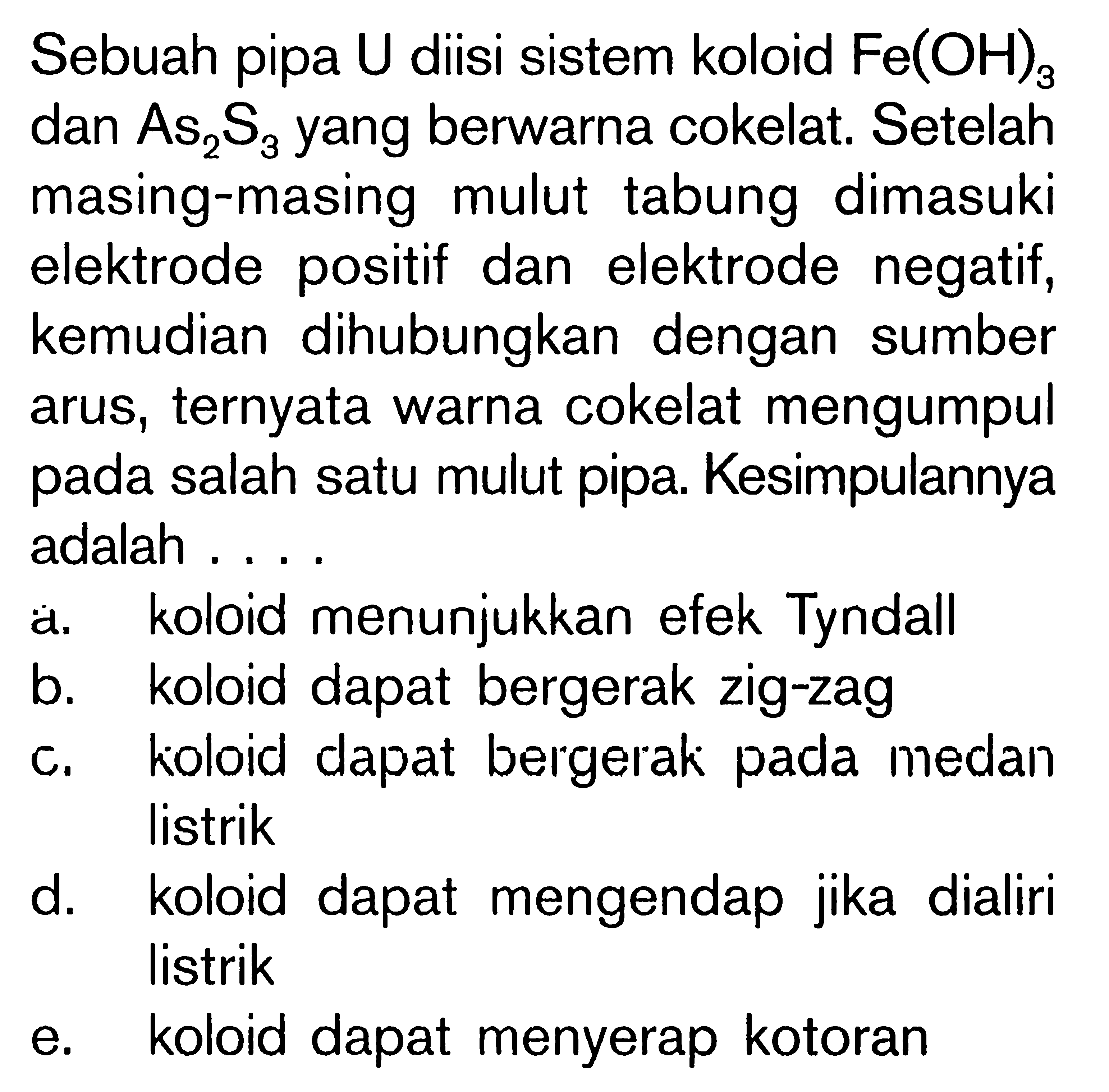 Sebuah pipa U diisi sistem koloid Fe(OH)3 dan As2S3 yang berwarna cokelat. Setelah masing-masing mulut tabung dimasuki elektrode positif dan elektrode negatif, kemudian dihubungkan dengan sumber arus, ternyata warna cokelat mengumpul pada salah satu mulut pipa. Kesimpulannya adalah ....